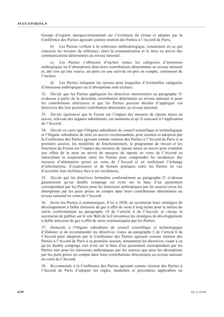 FCCC/CP/2015/L.9
GE.15-219306/39
Groupe d’experts intergouvernemental sur l’évolution du climat et adoptés par la
Conférence des Parties agissant comme réunion des Parties à l’Accord de Paris;
b) Les Parties veillent à la cohérence méthodologique, notamment en ce qui
concerne les niveaux de référence, entre la communication et la mise en œuvre des
communications déterminées au niveau national;
c) Les Parties s’efforcent d’inclure toutes les catégories d’émissions
anthropiques ou d’absorptions dans leurs contributions déterminées au niveau national
et, dès lors qu’une source, un puits ou une activité est pris en compte, continuent de
l’inclure;
d) Les Parties indiquent les raisons pour lesquelles d’éventuelles catégories
d’émissions anthropiques ou d’absorptions sont exclues;
32. Décide que les Parties appliquent les directives mentionnées au paragraphe 31
ci-dessus à partir de la deuxième contribution déterminée au niveau national et pour
les contributions ultérieures et que les Parties peuvent décider d’appliquer ces
directives dès leur première contribution déterminée au niveau national;
33. Décide également que le Forum sur l’impact des mesures de riposte mises en
œuvre, relevant des organes subsidiaires, est maintenu et qu’il concourt à l’application
de l’Accord;
34. Décide en outre que l’Organe subsidiaire de conseil scientifique et technologique
et l’Organe subsidiaire de mise en œuvre recommandent, pour examen et adoption par
la Conférence des Parties agissant comme réunion des Parties à l’Accord de Paris à sa
première session, les modalités de fonctionnement, le programme de travail et les
fonctions du Forum sur l’impact des mesures de riposte mises en œuvre pour remédier
aux effets de la mise en œuvre de mesures de riposte en vertu de l’Accord en
intensifiant la coopération entre les Parties pour comprendre les incidences des
mesures d’atténuation prises en vertu de l’Accord et en renforçant l’échange
d’informations, d’expériences et de bonnes pratiques entre les Parties en vue
d’accroître leur résilience face à ces incidences;
35. Décide que les directives formulées conformément au paragraphe 31 ci-dessus
garantissent qu’un double comptage est évité sur la base d’un ajustement
correspondant par les Parties pour les émissions anthropiques par les sources et/ou les
absorptions par les puits prises en compte dans leurs contributions déterminées au
niveau national en vertu de l’Accord;
36. Invite les Parties à communiquer, d’ici à 2020, au secrétariat leurs stratégies de
développement à faible émission de gaz à effet de serre à long terme pour le milieu du
siècle conformément au paragraphe 19 de l’article 4 de l’Accord, et charge le
secrétariat de publier sur le site Web de la Convention les stratégies de développement
à faible émission de gaz à effet de serre communiquées par les Parties;
37. Demande à l’Organe subsidiaire de conseil scientifique et technologique
d’élaborer et de recommander les directives visées au paragraphe 2 de l’article 6 de
l’Accord pour adoption par la Conférence des Parties agissant comme réunion des
Parties à l’Accord de Paris à sa première session, notamment les directives visant à ce
qu’un double comptage soit évité sur la base d’un ajustement correspondant par les
Parties tant pour les émissions anthropiques par les sources que pour les absorptions
par les puits prises en compte dans leurs contributions déterminées au niveau national
en vertu de l’Accord;
38. Recommande à la Conférence des Parties agissant comme réunion des Parties à
l’Accord de Paris d’adopter les règles, modalités et procédures applicables au
 
