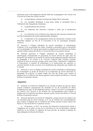FCCC/CP/2015/L.9
7/39GE.15-21930
mécanisme pour le développement durable établi par le paragraphe 4 de l’article 6 de
l’Accord sur la base des critères suivants :
a) La participation volontaire autorisée par chaque Partie concernée;
b) Les retombées bénéfiques à long terme réelles et mesurables liées à
l’atténuation des changements climatiques;
c) La portée précise des activités;
d) Les réductions des émissions s’ajoutant à celles qui se produiraient
autrement;
e) La vérification et la certification des réductions des émissions résultant des
activités d’atténuation des entités opérationnelles désignées;
f) L’expérience et les enseignements retirés des mécanismes existants et des
démarches adoptées au titre de la Convention et de ses instruments juridiques
connexes;
39. Demande à l’Organe subsidiaire de conseil scientifique et technologique
d’élaborer et de recommander des règles, modalités et procédures pour le mécanisme
visé au paragraphe 38 ci-dessus pour examen et adoption par la Conférence des Parties
agissant comme réunion des Parties à l’Accord de Paris à sa première session;
40. Demande également à l’Organe subsidiaire de conseil scientifique et
technologique d’entreprendre un programme de travail relevant du cadre pour les
démarches non fondées sur le marché en matière de développement durable mentionné
au paragraphe 8 de l’article 6 de l’Accord, l’objectif étant d’étudier comment
renforcer les liens et créer des synergies entre, entre autres, l’atténuation, l’adaptation,
le financement, le transfert de technologies et le renforcement des capacités, et
comment faciliter la mise en œuvre et la coordination des démarches non fondées sur
le marché;
41. Demande en outre à l’Organe subsidiaire de conseil scientifique et technologique
de recommander un projet de décision sur le programme de travail mentionné au
paragraphe 40 ci-dessus, en tenant compte des vues des Parties, pour examen et
adoption par la Conférence des Parties agissant comme réunion des Parties à l’Accord
de Paris à sa première session;
Adaptation
42. Demande au Comité de l’adaptation et au Groupe d’experts des pays les moins
avancés d’élaborer conjointement des modalités en vue de reconnaître les efforts
d’adaptation des pays en développement parties, comme il est prévu au paragraphe 3
de l’article 7 de l’Accord, et de formuler des recommandations pour examen et
adoption par la Conférence des Parties agissant comme réunion des Parties à l’Accord
de Paris à sa première session;
43. Demande également au Comité de l’adaptation, compte tenu de son mandat et de
son deuxième plan de travail triennal, et en vue de formuler des recommandations
pour examen et adoption par la Conférence des Parties agissant comme réunion des
Parties à l’Accord de Paris à sa première session :
a) D’examiner, en 2017, les activités des dispositifs institutionnels relatifs à
l’adaptation mis en place au titre de la Convention en vue de déterminer comment
améliorer, le cas échéant, la cohérence de leurs activités, de manière à répondre de
façon adéquate aux besoins des Parties;
 