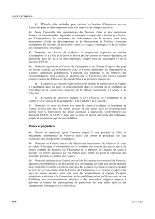 FCCC/CP/2015/L.9
GE.15-219308/39
b) D’étudier des méthodes pour évaluer les besoins d’adaptation en vue
d’aider les pays en développement sans leur imposer une charge excessive;
44. Invite l’ensemble des organisations des Nations Unies et des institutions
financières internationales, régionales et nationales compétentes à fournir aux Parties,
par l’intermédiaire du secrétariat, des informations sur la manière dont leurs
programmes d’aide au développement et de financement de l’action climatique
incorporent des mesures de protection contre les risques climatiques et de résilience
aux changements climatiques;
45. Demande aux Parties de renforcer la coopération régionale en matière
d’adaptation s’il y a lieu et de créer, si besoin est, des centres et réseaux régionaux, en
particulier dans les pays en développement, compte tenu du paragraphe 13 de la
décision 1/CP.16;
46. Demande également au Comité de l’adaptation et au Groupe d’experts des pays
les moins avancés, en collaboration avec le Comité permanent du financement et
d’autres institutions compétentes, d’élaborer des méthodes et de formuler des
recommandations pour examen et adoption par la Conférence des Parties agissant
comme réunion des Parties à l’Accord de Paris à sa première session sur :
a) L’adoption des mesures nécessaires pour faciliter la mobilisation de l’appui
à l’adaptation dans les pays en développement dans le contexte de la limitation de
l’élévation de la température moyenne de la planète mentionnée à l’article 2 de
l’Accord;
b) L’examen du caractère adéquat et de l’efficacité de l’adaptation et de
l’appui visé à l’alinéa c) du paragraphe 14 de l’article 7 de l’Accord;
47. Demande en outre au Fonds vert pour le climat d’accélérer la fourniture de
l’appui destiné aux pays les moins avancés et aux autres pays en développement
parties pour la formulation des plans nationaux d’adaptation, conformément aux
décisions 1/CP.16 et 5/CP.17, ainsi que la mise en œuvre ultérieure des politiques,
projets et programmes qu’ils auront définis;
Pertes et préjudices
48. Décide de maintenir, après l’examen auquel il sera procédé en 2016, le
Mécanisme international de Varsovie relatif aux pertes et préjudices liés aux
incidences des changements climatiques;
49. Demande au Comité exécutif du Mécanisme international de Varsovie de créer
un centre d’échange d’informations sur le transfert des risques qui puisse servir de
source centrale de données sur l’assurance et le transfert des risques de façon à
faciliter les efforts déployés par les Parties pour mettre au point et appliquer des
stratégies globales de gestion des risques;
50. Demande également au Comité exécutif du Mécanisme international de Varsovie,
agissant conformément à ses procédures et à son mandat, de créer une équipe spéciale
pour compléter et mettre à profit les travaux des organes et groupes d’experts existant
au titre de la Convention, dont le Comité de l’adaptation et le Groupe d’experts des
pays les moins avancés, ainsi que ceux des organisations et organes d’experts
compétents extérieurs à la Convention, en les mobilisant selon qu’il convient, en vue
d’élaborer des recommandations relatives à des démarches intégrées propres à
prévenir et réduire les déplacements de population liés aux effets néfastes des
changements climatiques et à y faire face;
 