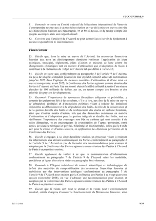 FCCC/CP/2015/L.9
9/39GE.15-21930
51. Demande en outre au Comité exécutif du Mécanisme international de Varsovie
d’entreprendre ses travaux à sa prochaine réunion en vue de la mise en œuvre concrète
des dispositions figurant aux paragraphes 49 et 50 ci-dessus, et de rendre compte des
progrès accomplis dans son rapport annuel;
52. Convient que l’article 8 de l’Accord ne peut donner lieu ni servir de fondement à
aucune responsabilité ni indemnisation;
Financement
53. Décide que, dans la mise en œuvre de l’Accord, les ressources financières
fournies aux pays en développement devraient renforcer l’application de leurs
politiques, stratégies, règlements, plans d’action et mesures de lutte contre les
changements climatiques tant en matière d’atténuation que d’adaptation de façon à
contribuer à la réalisation de l’objet de l’Accord tel que défini à l’article 2;
54. Décide en outre que, conformément au paragraphe 3 de l’article 9 de l’Accord,
les pays développés entendent poursuivre leur objectif collectif actuel de mobilisation
jusqu’en 2025 dans l’optique de mesures concrètes d’atténuation et d’une mise en
œuvre transparente; avant 2025, la Conférence des Parties agissant comme réunion des
Parties à l’Accord de Paris fixe un nouvel objectif chiffré collectif à partir d’un niveau
plancher de 100 milliards de dollars par an, en tenant compte des besoins et des
priorités des pays en développement;
55. Reconnaît l’importance de ressources financières adéquates et prévisibles, y
compris des paiements liés à des résultats, s’il y a lieu, aux fins de la mise en œuvre
de démarches générales et d’incitations positives visant à réduire les émissions
imputables au déboisement et à la dégradation des forêts, du rôle de la conservation et
de la gestion durable des forêts et du renforcement des stocks de carbone forestiers,
ainsi que d’autres modes d’action, tels que des démarches communes en matière
d’atténuation et d’adaptation pour la gestion intégrale et durable des forêts, tout en
réaffirmant l’importance des avantages non liés au carbone qui sont associés à de
telles démarches, et en encourageant la coordination de l’appui provenant, entre
autres, de sources publiques et privées, bilatérales et multilatérales, telles que le Fonds
vert pour le climat et d’autres sources, en application des décisions pertinentes de la
Conférence des Parties;
56. Décide d’engager, à sa vingt-deuxième session, un processus visant à recenser
les informations que doivent communiquer les Parties conformément au paragraphe 5
de l’article 9 de l’Accord en vue de formuler des recommandations pour examen et
adoption par la Conférence des Parties agissant comme réunion des Parties à l’Accord
de Paris à sa première session;
57. Décide également de veiller à ce que la communication d’informations
conformément au paragraphe 7 de l’article 9 de l’Accord suive les modalités,
procédures et lignes directrices visées au paragraphe 96 ci-dessous;
58. Demande à l’Organe subsidiaire de conseil scientifique et technologique de
définir des modalités de comptabilisation des ressources financières fournies et
mobilisées par des interventions publiques conformément au paragraphe 7 de
l’article 9 de l’Accord pour examen par la Conférence des Parties à sa vingt-quatrième
session (novembre 2018), en vue d’adresser une recommandation pour examen et
adoption par la Conférence des Parties agissant comme réunion des Parties à l’Accord
de Paris à sa première session;
59. Décide que le Fonds vert pour le climat et le Fonds pour l’environnement
mondial, entités chargées d’assurer le fonctionnement du Mécanisme financier, ainsi
 