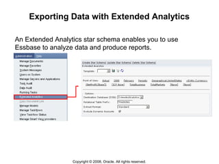 Copyright © 2008, Oracle. All rights reserved.
Exporting Data with Extended Analytics
An Extended Analytics star schema enables you to use
Essbase to analyze data and produce reports.
 