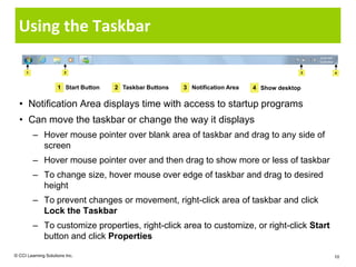 Using the Taskbar

      1                 2                                                                    3   4



                     1 Start Button   2 Taskbar Buttons   3 Notification Area   4 Show desktop

  • Notification Area displays time with access to startup programs
  • Can move the taskbar or change the way it displays
          – Hover mouse pointer over blank area of taskbar and drag to any side of
            screen
          – Hover mouse pointer over and then drag to show more or less of taskbar
          – To change size, hover mouse over edge of taskbar and drag to desired
            height
          – To prevent changes or movement, right-click area of taskbar and click
            Lock the Taskbar
          – To customize properties, right-click area to customize, or right-click Start
            button and click Properties

© CCI Learning Solutions Inc.                                                                    10
 