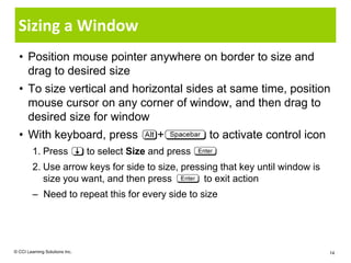 Sizing a Window
  • Position mouse pointer anywhere on border to size and
    drag to desired size
  • To size vertical and horizontal sides at same time, position
    mouse cursor on any corner of window, and then drag to
    desired size for window
  • With keyboard, press                        +          to activate control icon
         1. Press               to select Size and press
         2. Use arrow keys for side to size, pressing that key until window is
            size you want, and then press         to exit action
         – Need to repeat this for every side to size




© CCI Learning Solutions Inc.                                                         14
 