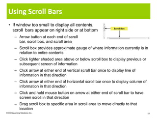 Using Scroll Bars
  • If window too small to display all contents,
                                                                     Scroll Box
    scroll bars appear on right side or at bottom
         – Arrow button at each end of scroll
           bar, scroll box, and scroll area
         – Scroll box provides approximate gauge of where information currently is in
           relation to entire contents
         – Click lighter shaded area above or below scroll box to display previous or
           subsequent screen of information
         – Click arrow at either end of vertical scroll bar once to display line of
           information in that direction
         – Click arrow at either end of horizontal scroll bar once to display column of
           information in that direction
         – Click and hold mouse button on arrow at either end of scroll bar to have
           screen scroll in that direction
         – Drag scroll box to specific area in scroll area to move directly to that
           location
© CCI Learning Solutions Inc.                                                             15
 