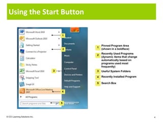 Using the Start Button

                                    1


                                            Pinned Program Area
                                        1
                                    2       (shown in a boldface)
                                            Recently Used Programs
                                        2
                                            (dynamic items that change
                                            automatically based on
                                            programs used most
                                            frequently)
                                3       3   Useful System Folders

                                        4   Recently Installed Program

                                        5   Search Box


                                    4



                                    5



© CCI Learning Solutions Inc.                                            4
 