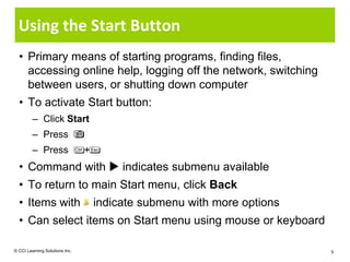 Using the Start Button
  • Primary means of starting programs, finding files,
    accessing online help, logging off the network, switching
    between users, or shutting down computer
  • To activate Start button:
         – Click Start
         – Press
         – Press                +
  • Command with  indicates submenu available
  • To return to main Start menu, click Back
  • Items with                      indicate submenu with more options
  • Can select items on Start menu using mouse or keyboard

© CCI Learning Solutions Inc.                                            5
 