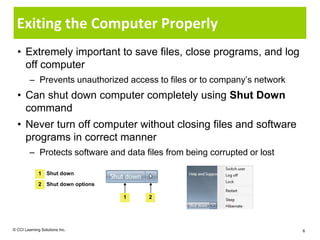 Exiting the Computer Properly
  • Extremely important to save files, close programs, and log
    off computer
         – Prevents unauthorized access to files or to company’s network
  • Can shut down computer completely using Shut Down
    command
  • Never turn off computer without closing files and software
    programs in correct manner
         – Protects software and data files from being corrupted or lost

              1 Shut down

              2 Shut down options

                                    1   2




© CCI Learning Solutions Inc.                                              6
 