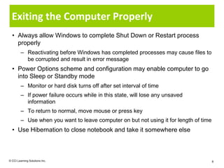 Exiting the Computer Properly
  • Always allow Windows to complete Shut Down or Restart process
    properly
         – Reactivating before Windows has completed processes may cause files to
           be corrupted and result in error message
  • Power Options scheme and configuration may enable computer to go
    into Sleep or Standby mode
         – Monitor or hard disk turns off after set interval of time
         – If power failure occurs while in this state, will lose any unsaved
           information
         – To return to normal, move mouse or press key
         – Use when you want to leave computer on but not using it for length of time
  • Use Hibernation to close notebook and take it somewhere else



© CCI Learning Solutions Inc.                                                           8
 
