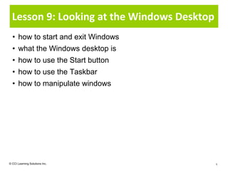 Lesson 9: Looking at the Windows Desktop
  • how to start and exit Windows
  • what the Windows desktop is
  • how to use the Start button
  • how to use the Taskbar
  • how to manipulate windows




© CCI Learning Solutions Inc.                1
 