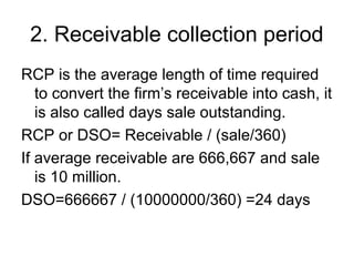 2. Receivable collection period
RCP is the average length of time required
   to convert the firm’s receivable into cash, it
   is also called days sale outstanding.
RCP or DSO= Receivable / (sale/360)
If average receivable are 666,667 and sale
   is 10 million.
DSO=666667 / (10000000/360) =24 days
 