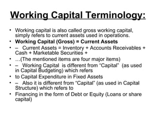 Working Capital Terminology:
• Working capital is also called gross working capital,
  simply refers to current assets used in operations.
• Working Capital (Gross) = Current Assets
• – Current Assets = Inventory + Accounts Receivables +
  Cash + Marketable Securities +
• …(The mentioned items are four major items)
• – Working Capital is different from “Capital” (as used
  in Capital Budgeting) which refers
• to Capital Expenditure in Fixed Assets
• – Also it is different from “Capital” (as used in Capital
  Structure) which refers to
• Financing in the form of Debt or Equity (Loans or share
  capital)
 