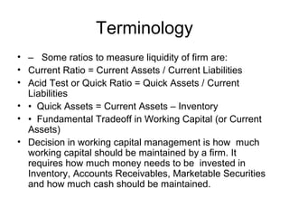 Terminology
• – Some ratios to measure liquidity of firm are:
• Current Ratio = Current Assets / Current Liabilities
• Acid Test or Quick Ratio = Quick Assets / Current
  Liabilities
• • Quick Assets = Current Assets – Inventory
• • Fundamental Tradeoff in Working Capital (or Current
  Assets)
• Decision in working capital management is how much
  working capital should be maintained by a firm. It
  requires how much money needs to be invested in
  Inventory, Accounts Receivables, Marketable Securities
  and how much cash should be maintained.
 