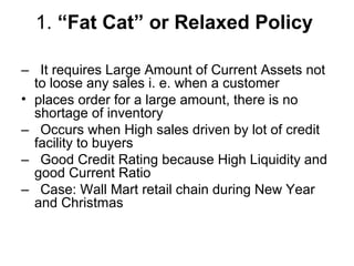1. “Fat Cat” or Relaxed Policy

– It requires Large Amount of Current Assets not
  to loose any sales i. e. when a customer
• places order for a large amount, there is no
  shortage of inventory
– Occurs when High sales driven by lot of credit
  facility to buyers
– Good Credit Rating because High Liquidity and
  good Current Ratio
– Case: Wall Mart retail chain during New Year
  and Christmas
 