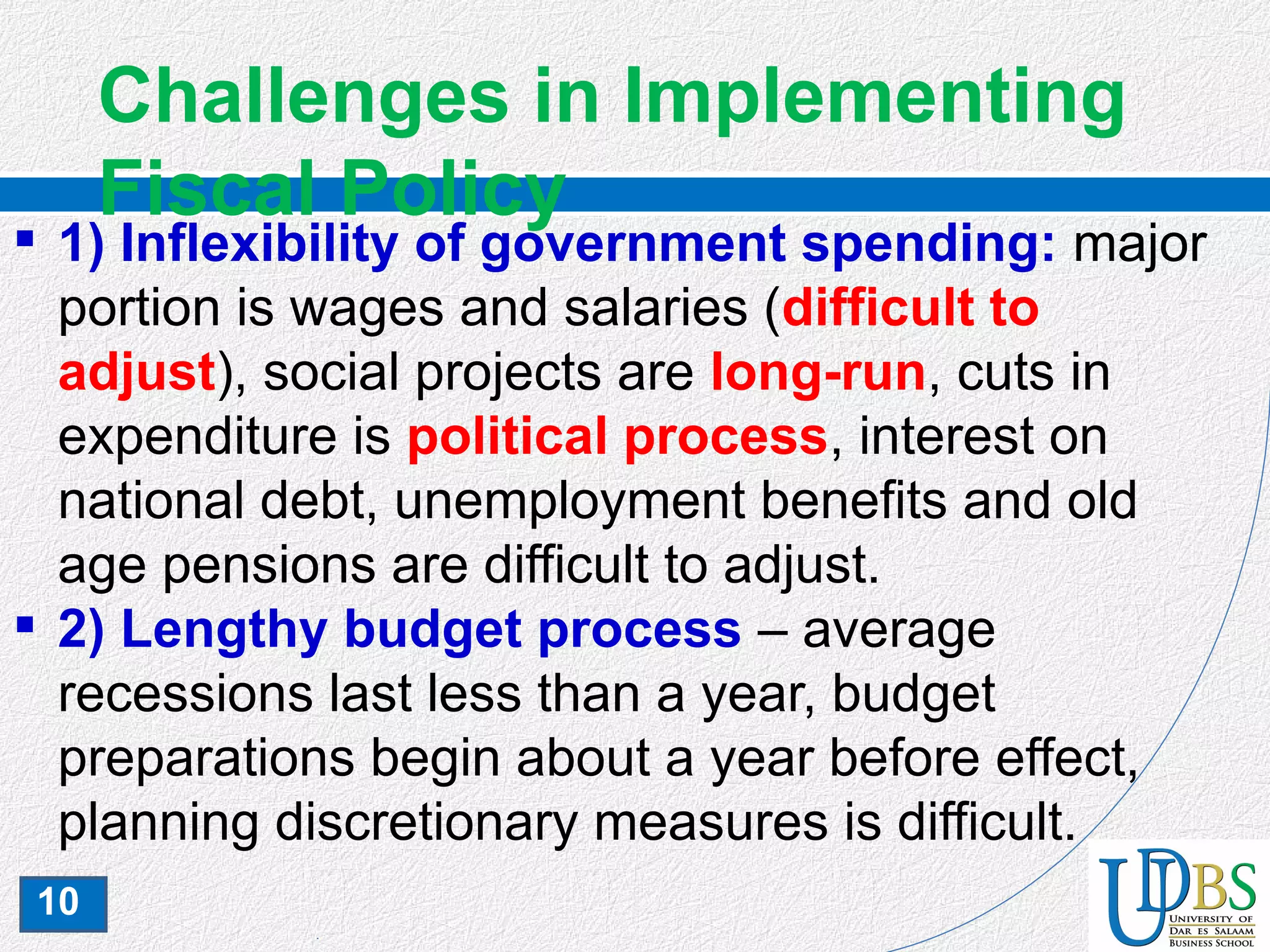 10
Challenges in Implementing
Fiscal Policy
 1) Inflexibility of government spending: major
portion is wages and salaries (difficult to
adjust), social projects are long-run, cuts in
expenditure is political process, interest on
national debt, unemployment benefits and old
age pensions are difficult to adjust.
 2) Lengthy budget process – average
recessions last less than a year, budget
preparations begin about a year before effect,
planning discretionary measures is difficult.
 