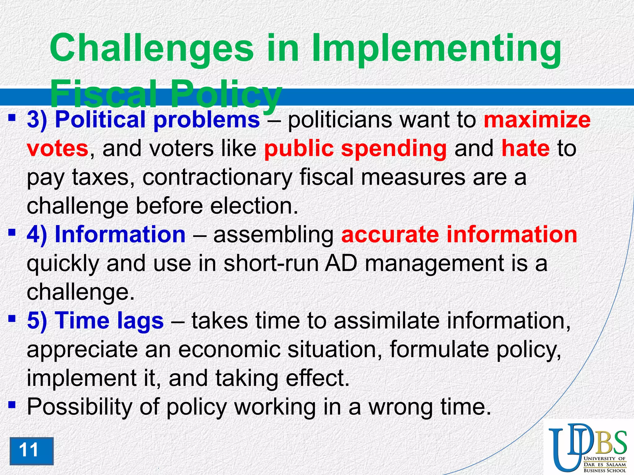 11
Challenges in Implementing
Fiscal Policy 3) Political problems – politicians want to maximize
votes, and voters like public spending and hate to
pay taxes, contractionary fiscal measures are a
challenge before election.
 4) Information – assembling accurate information
quickly and use in short-run AD management is a
challenge.
 5) Time lags – takes time to assimilate information,
appreciate an economic situation, formulate policy,
implement it, and taking effect.
 Possibility of policy working in a wrong time.
 
