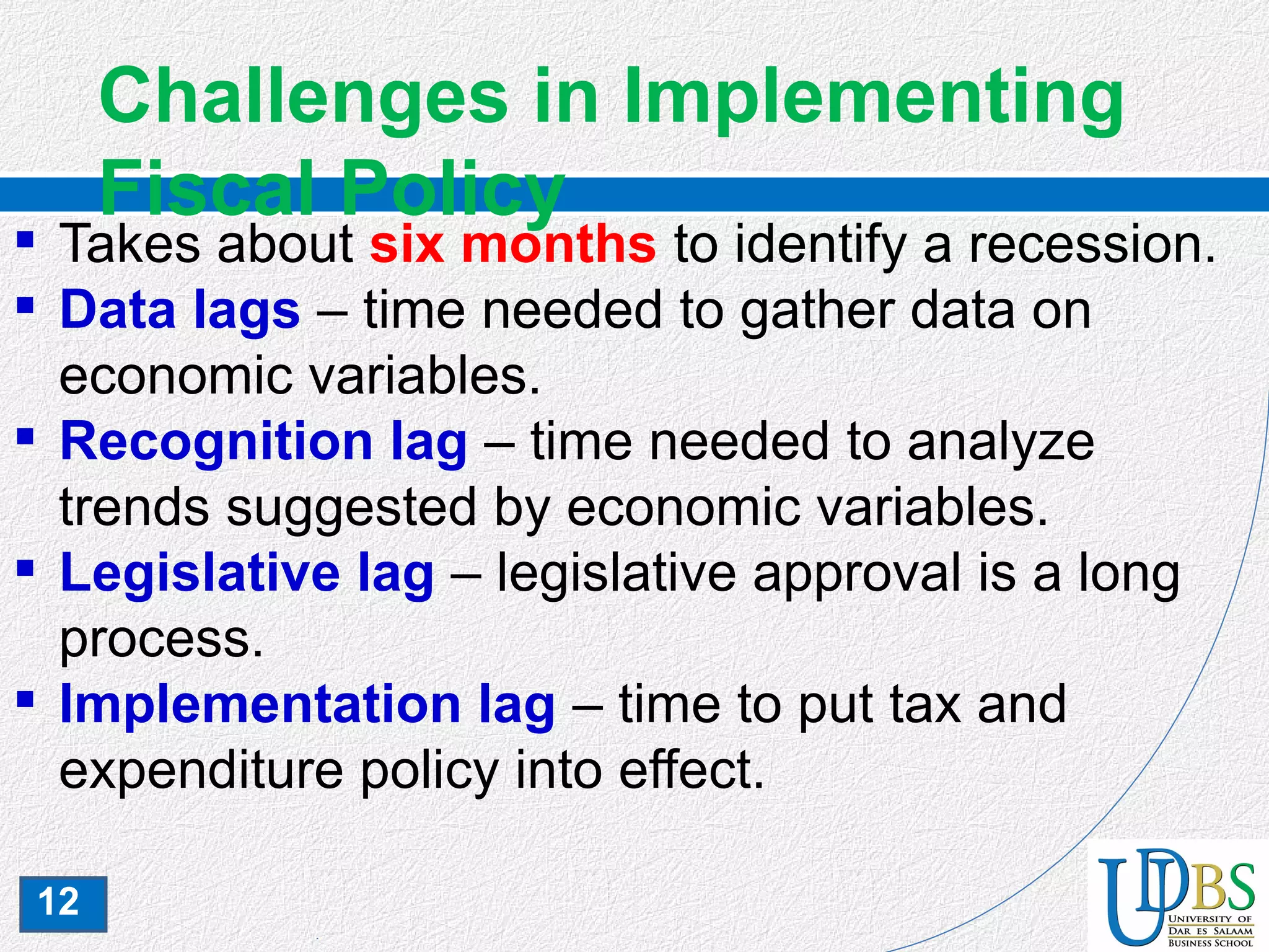 12
Challenges in Implementing
Fiscal Policy
 Takes about six months to identify a recession.
 Data lags – time needed to gather data on
economic variables.
 Recognition lag – time needed to analyze
trends suggested by economic variables.
 Legislative lag – legislative approval is a long
process.
 Implementation lag – time to put tax and
expenditure policy into effect.
 
