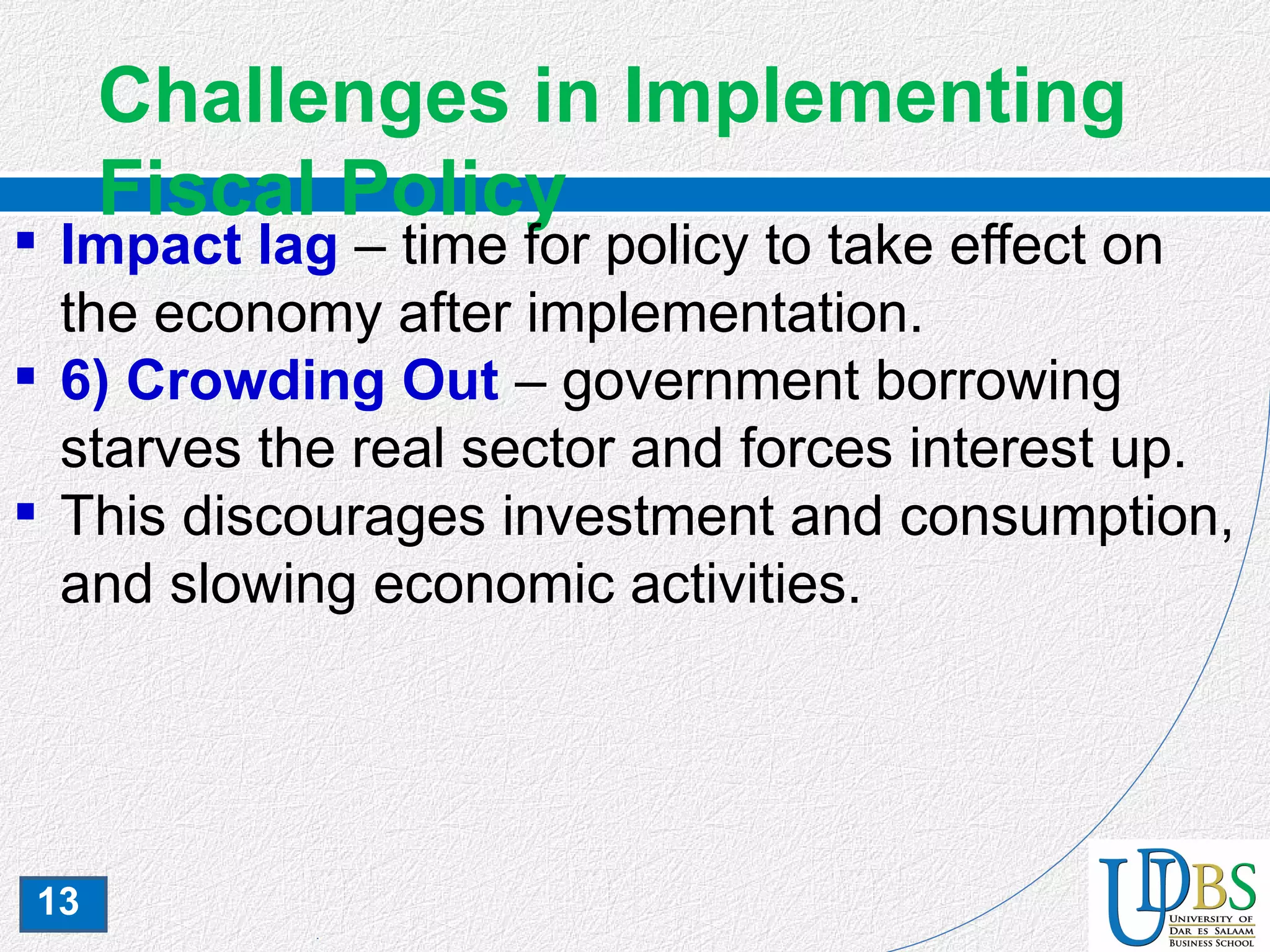 13
Challenges in Implementing
Fiscal Policy
 Impact lag – time for policy to take effect on
the economy after implementation.
 6) Crowding Out – government borrowing
starves the real sector and forces interest up.
 This discourages investment and consumption,
and slowing economic activities.
 