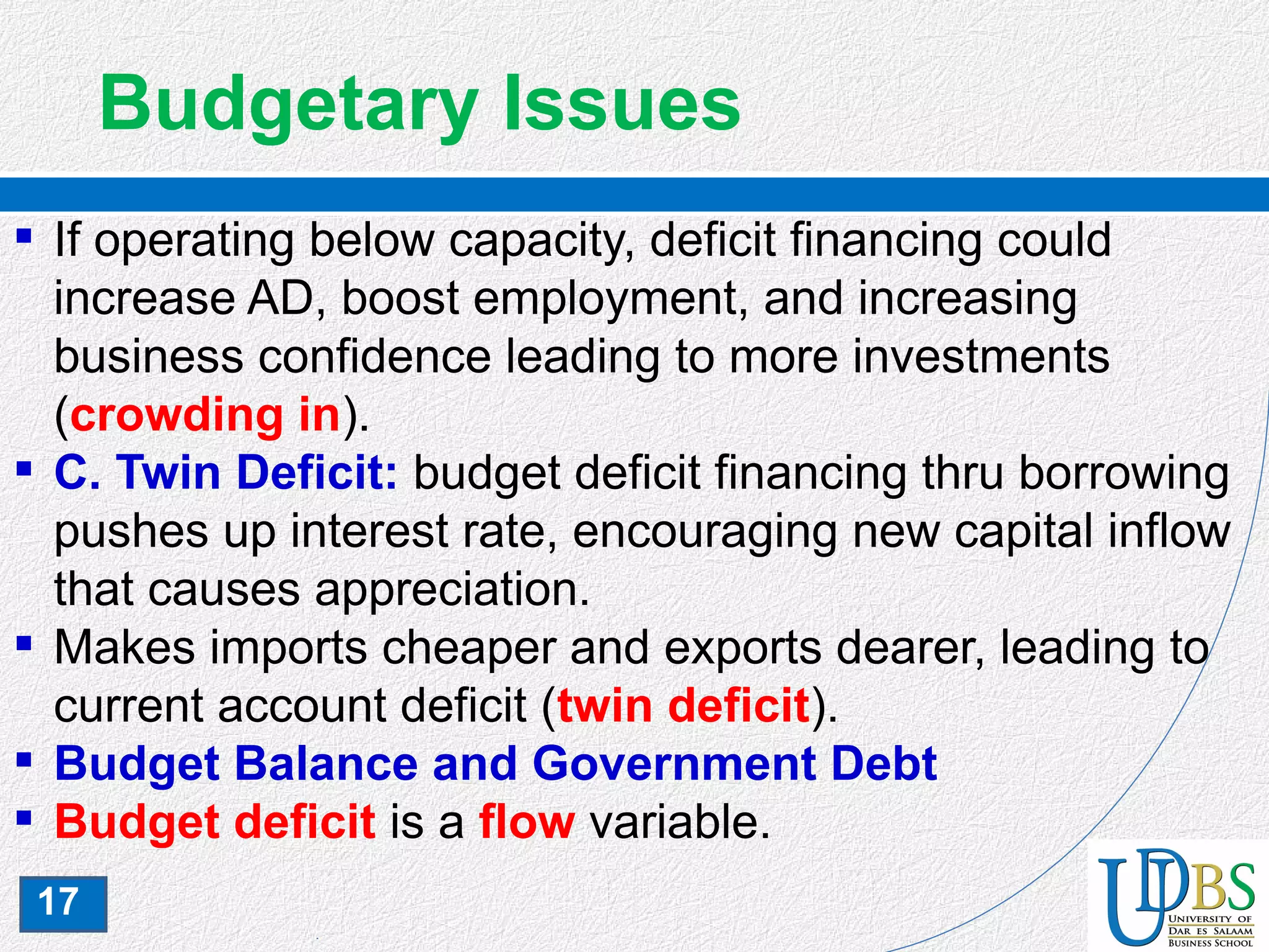 17
Budgetary Issues
 If operating below capacity, deficit financing could
increase AD, boost employment, and increasing
business confidence leading to more investments
(crowding in).
 C. Twin Deficit: budget deficit financing thru borrowing
pushes up interest rate, encouraging new capital inflow
that causes appreciation.
 Makes imports cheaper and exports dearer, leading to
current account deficit (twin deficit).
 Budget Balance and Government Debt
 Budget deficit is a flow variable.
 