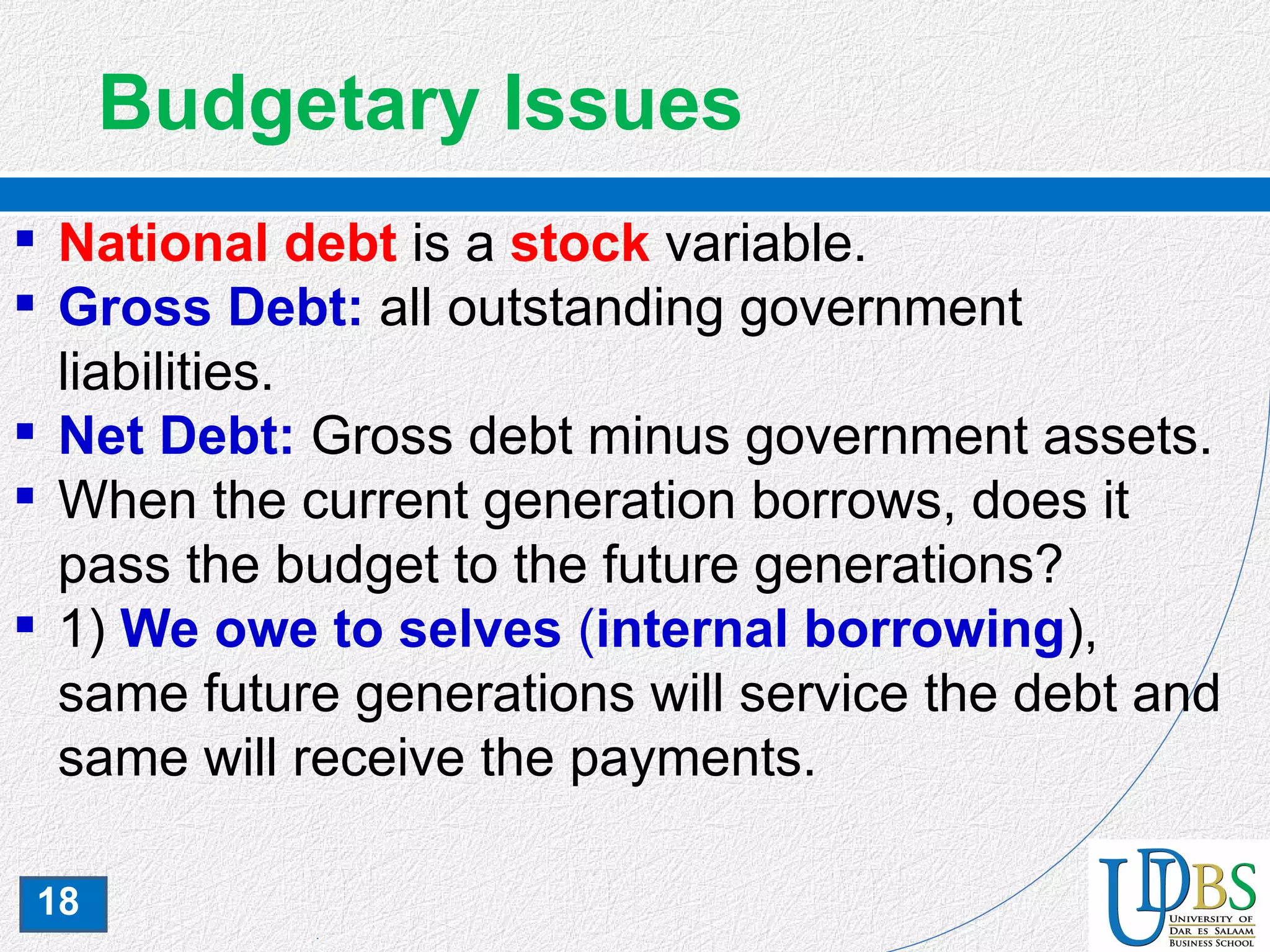 18
Budgetary Issues
 National debt is a stock variable.
 Gross Debt: all outstanding government
liabilities.
 Net Debt: Gross debt minus government assets.
 When the current generation borrows, does it
pass the budget to the future generations?
 1) We owe to selves (internal borrowing),
same future generations will service the debt and
same will receive the payments.
 