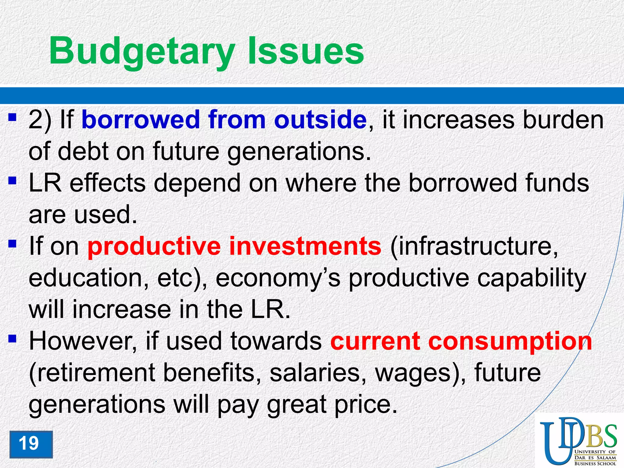 19
Budgetary Issues
 2) If borrowed from outside, it increases burden
of debt on future generations.
 LR effects depend on where the borrowed funds
are used.
 If on productive investments (infrastructure,
education, etc), economy’s productive capability
will increase in the LR.
 However, if used towards current consumption
(retirement benefits, salaries, wages), future
generations will pay great price.
 