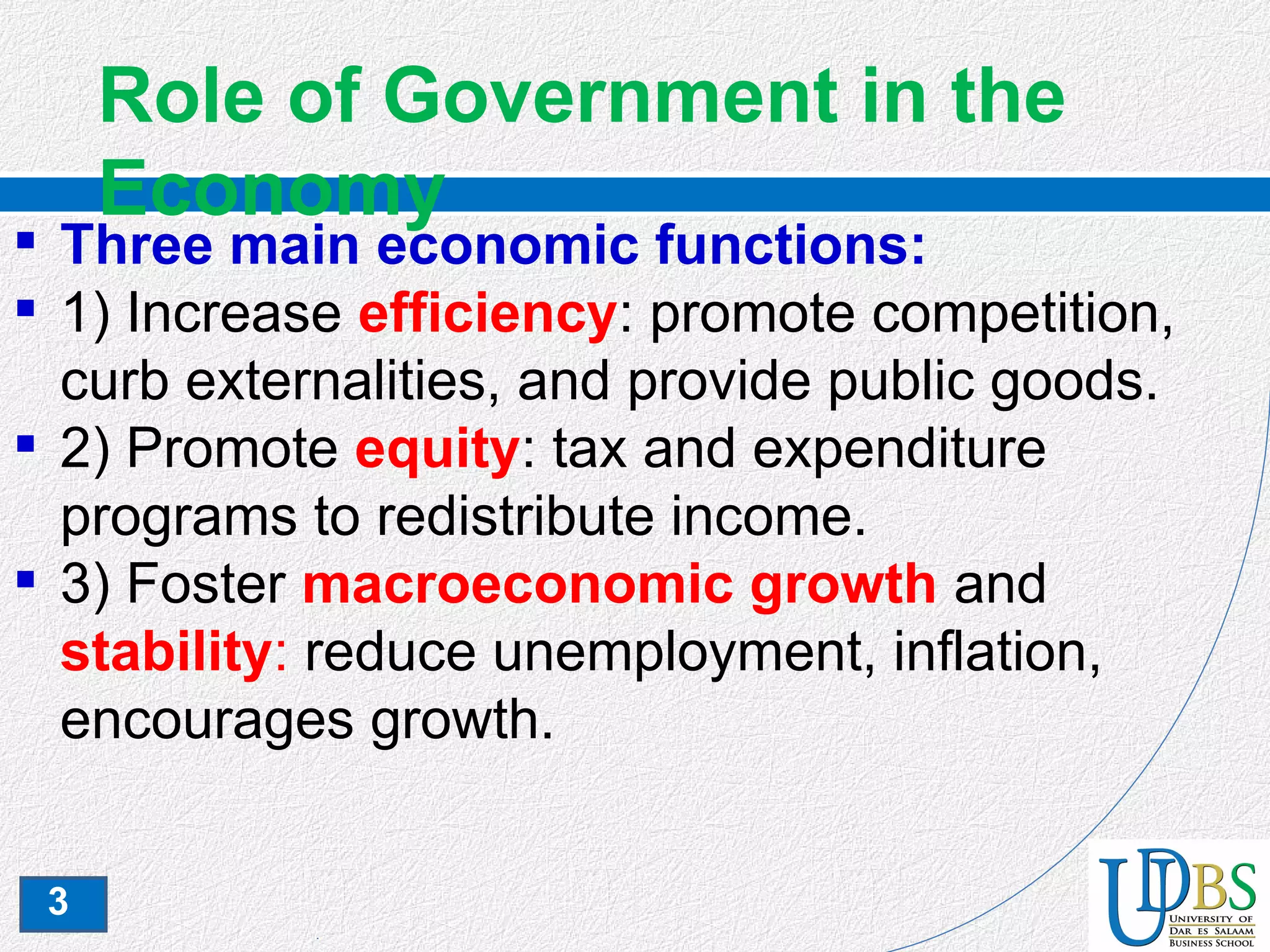 3
Role of Government in the
Economy
 Three main economic functions:
 1) Increase efficiency: promote competition,
curb externalities, and provide public goods.
 2) Promote equity: tax and expenditure
programs to redistribute income.
 3) Foster macroeconomic growth and
stability: reduce unemployment, inflation,
encourages growth.
 