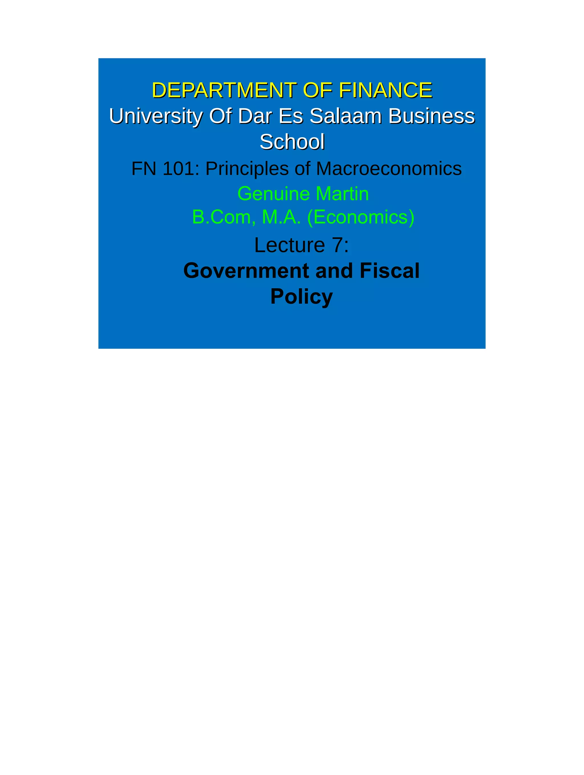 DEPARTMENT OF FINANCEDEPARTMENT OF FINANCE
University Of Dar Es Salaam BusinessUniversity Of Dar Es Salaam Business
SchoolSchool
FN 101: Principles of Macroeconomics
Lecture 7:
Government and Fiscal
Policy
Genuine Martin
B.Com, M.A. (Economics)
 
