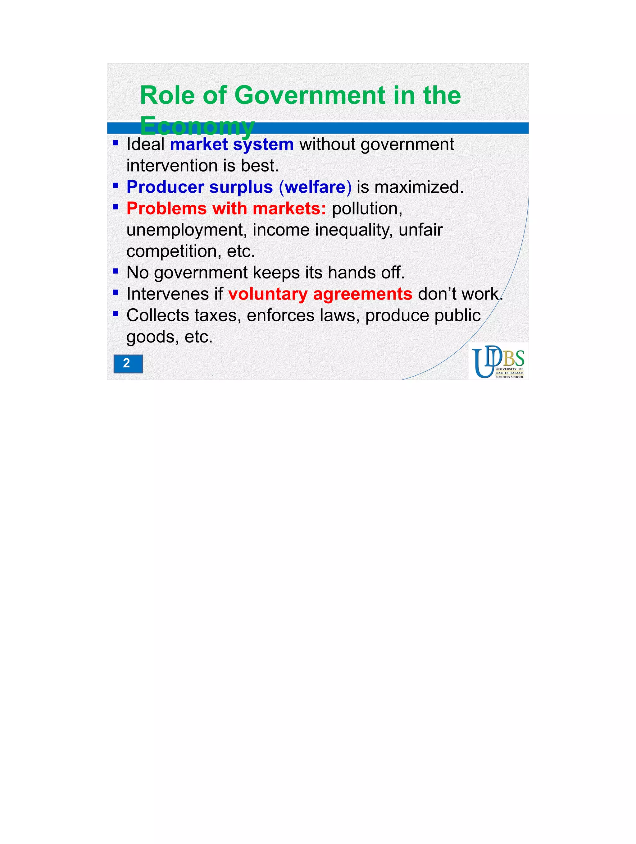 2
Role of Government in the
Economy
 Ideal market system without government
intervention is best.
 Producer surplus (welfare) is maximized.
 Problems with markets: pollution,
unemployment, income inequality, unfair
competition, etc.
 No government keeps its hands off.
 Intervenes if voluntary agreements don’t work.
 Collects taxes, enforces laws, produce public
goods, etc.
 