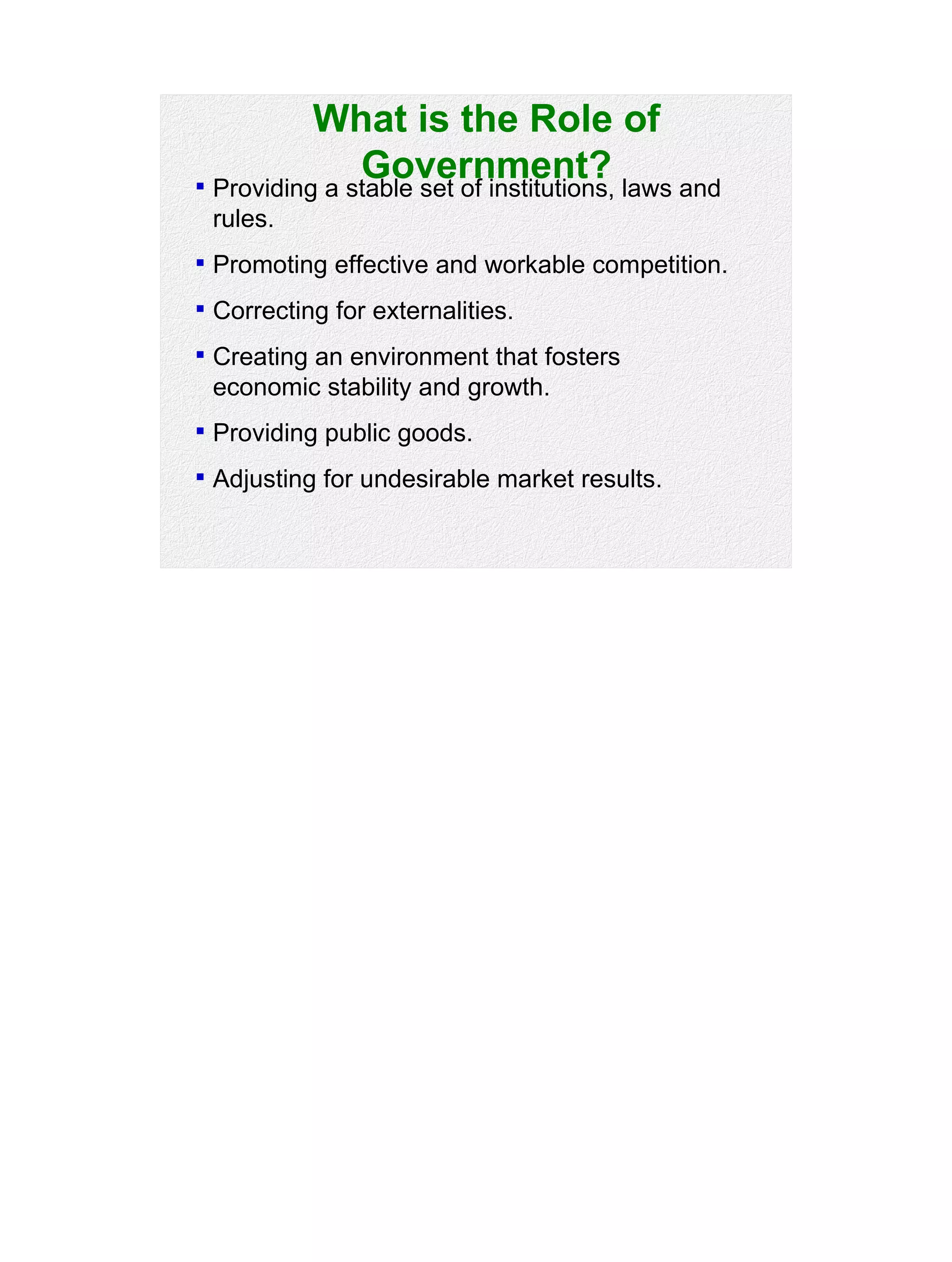 What is the Role of
Government? Providing a stable set of institutions, laws and
rules.
 Promoting effective and workable competition.
 Correcting for externalities.
 Creating an environment that fosters
economic stability and growth.
 Providing public goods.
 Adjusting for undesirable market results.
 