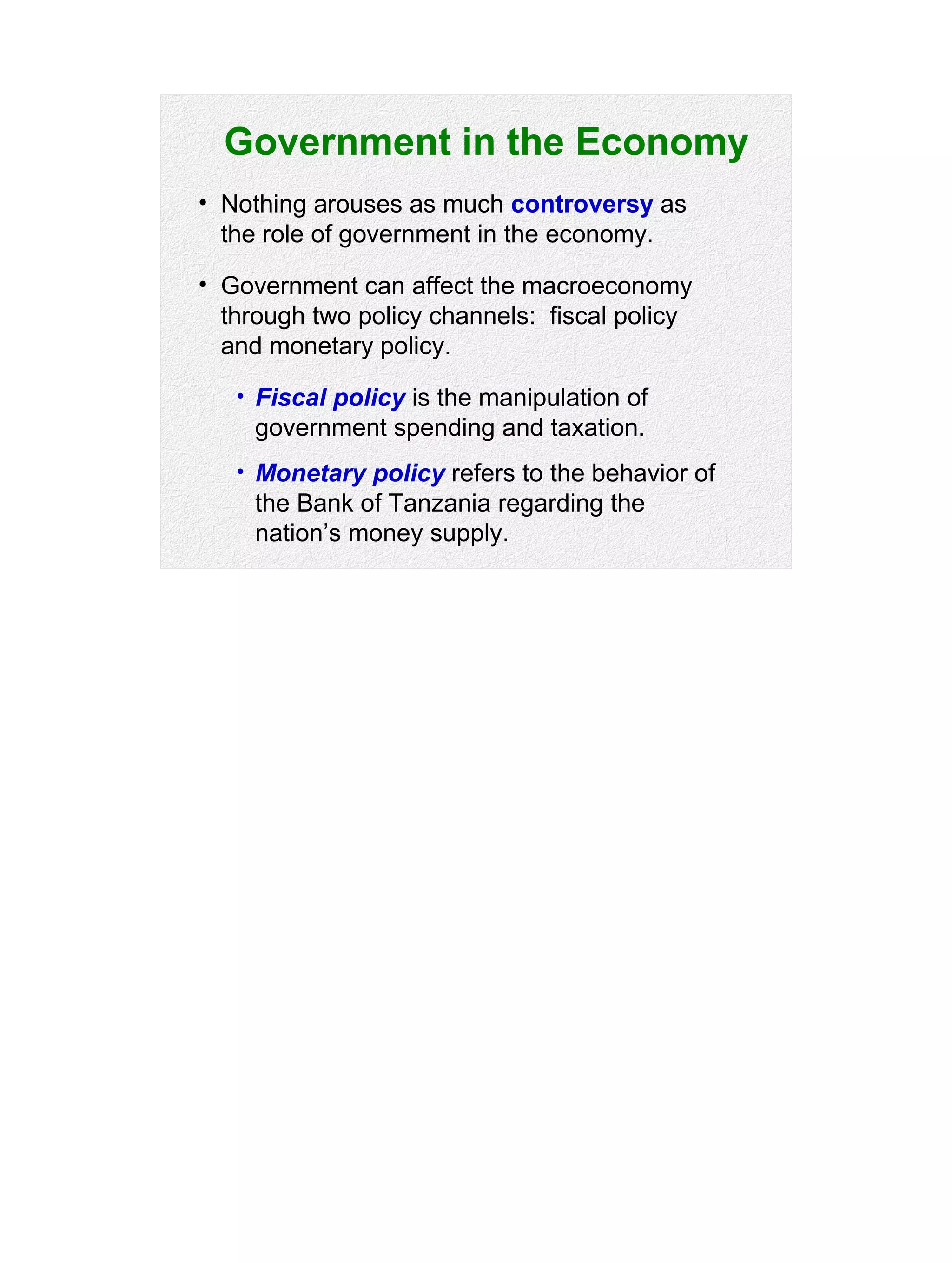 Government in the Economy
• Nothing arouses as much controversy as
the role of government in the economy.
• Government can affect the macroeconomy
through two policy channels: fiscal policy
and monetary policy.
• Fiscal policy is the manipulation of
government spending and taxation.
• Monetary policy refers to the behavior of
the Bank of Tanzania regarding the
nation’s money supply.
 
