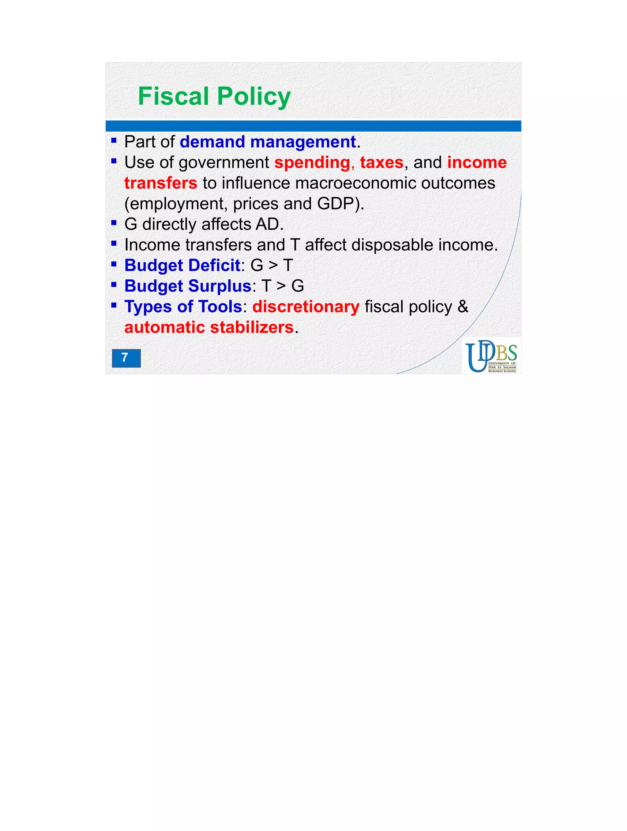 7
Fiscal Policy
 Part of demand management.
 Use of government spending, taxes, and income
transfers to influence macroeconomic outcomes
(employment, prices and GDP).
 G directly affects AD.
 Income transfers and T affect disposable income.
 Budget Deficit: G > T
 Budget Surplus: T > G
 Types of Tools: discretionary fiscal policy &
automatic stabilizers.
 