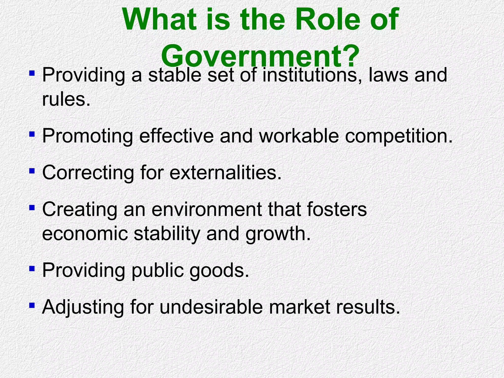 What is the Role of
Government? Providing a stable set of institutions, laws and
rules.
 Promoting effective and workable competition.
 Correcting for externalities.
 Creating an environment that fosters
economic stability and growth.
 Providing public goods.
 Adjusting for undesirable market results.
 