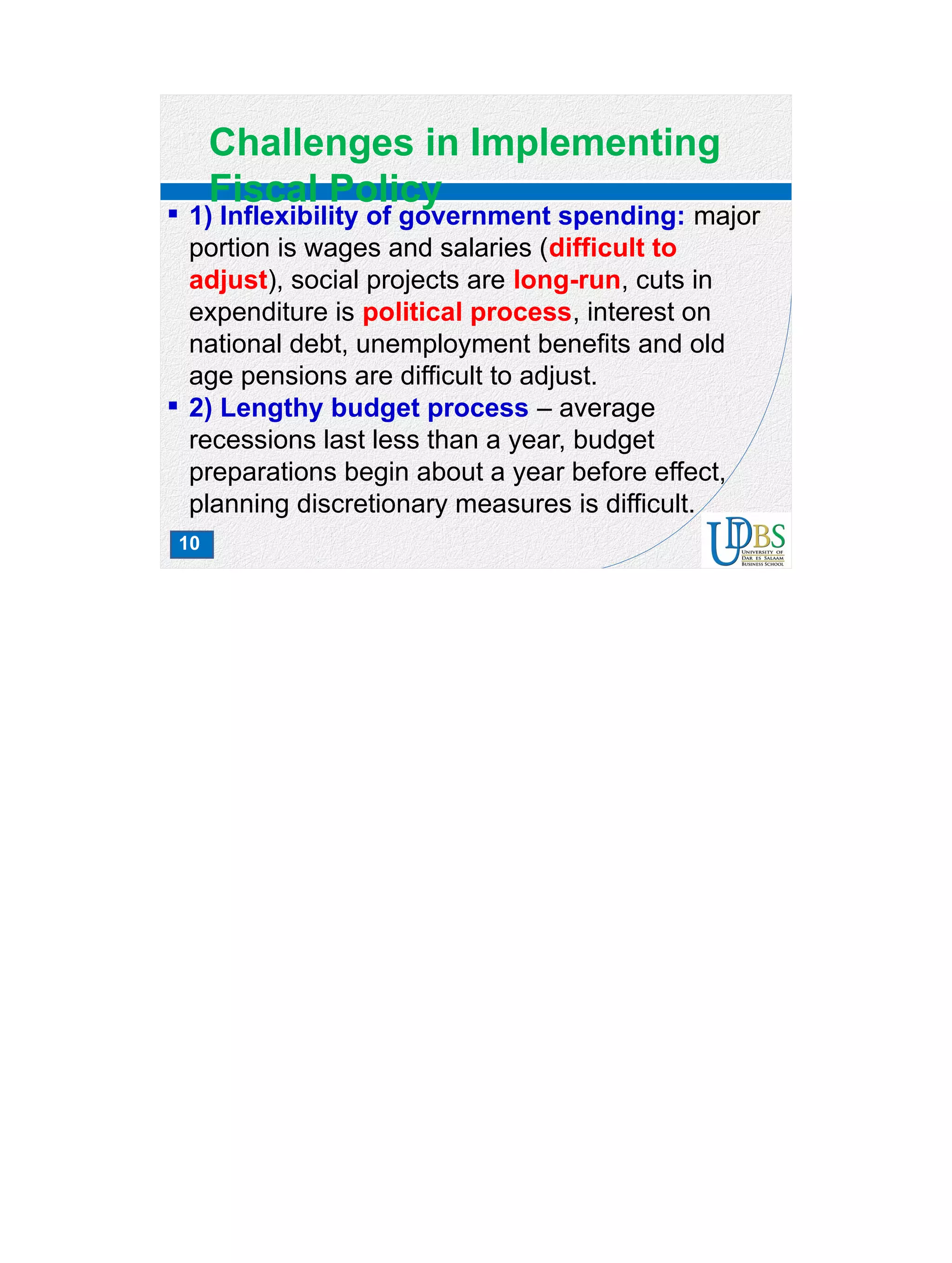 10
Challenges in Implementing
Fiscal Policy
 1) Inflexibility of government spending: major
portion is wages and salaries (difficult to
adjust), social projects are long-run, cuts in
expenditure is political process, interest on
national debt, unemployment benefits and old
age pensions are difficult to adjust.
 2) Lengthy budget process – average
recessions last less than a year, budget
preparations begin about a year before effect,
planning discretionary measures is difficult.
 