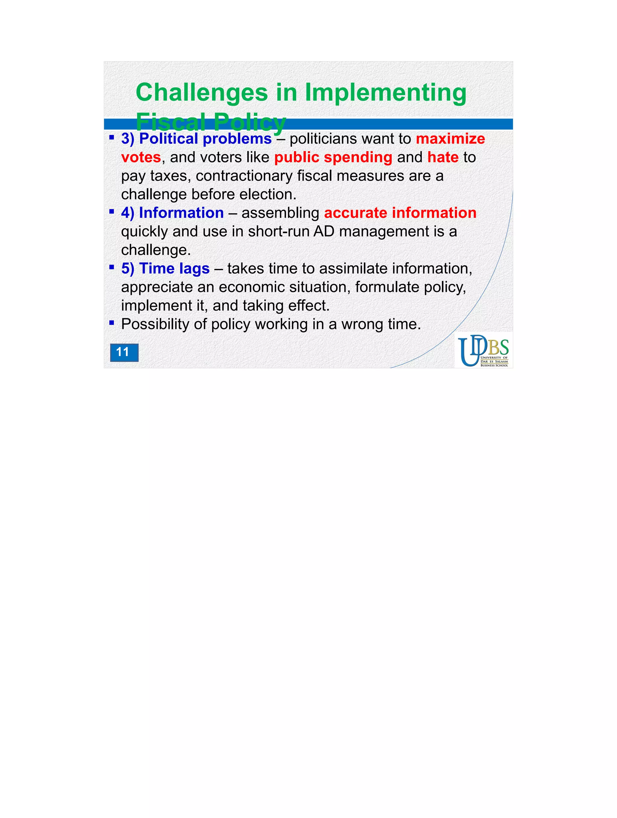 11
Challenges in Implementing
Fiscal Policy 3) Political problems – politicians want to maximize
votes, and voters like public spending and hate to
pay taxes, contractionary fiscal measures are a
challenge before election.
 4) Information – assembling accurate information
quickly and use in short-run AD management is a
challenge.
 5) Time lags – takes time to assimilate information,
appreciate an economic situation, formulate policy,
implement it, and taking effect.
 Possibility of policy working in a wrong time.
 
