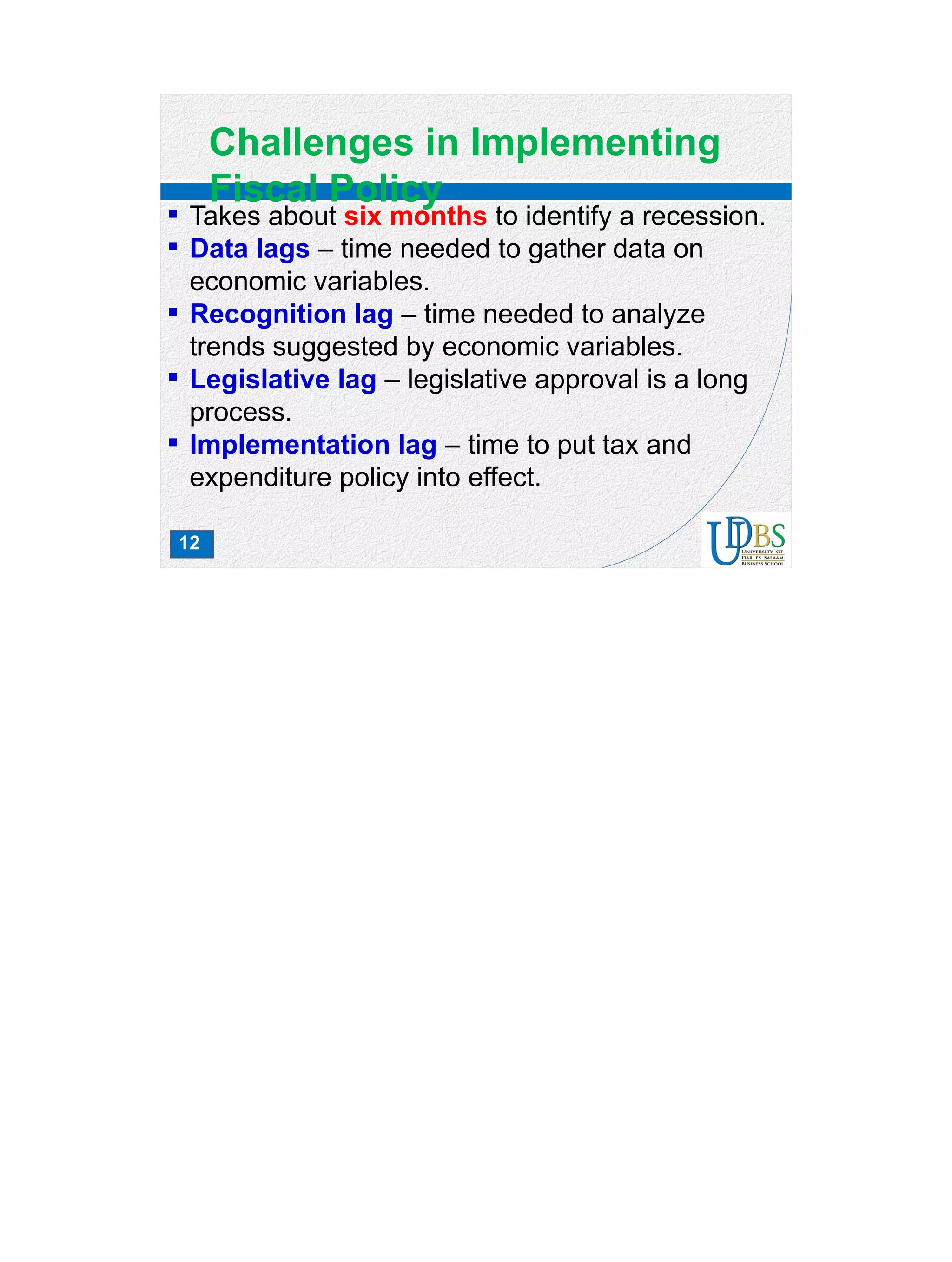 12
Challenges in Implementing
Fiscal Policy
 Takes about six months to identify a recession.
 Data lags – time needed to gather data on
economic variables.
 Recognition lag – time needed to analyze
trends suggested by economic variables.
 Legislative lag – legislative approval is a long
process.
 Implementation lag – time to put tax and
expenditure policy into effect.
 