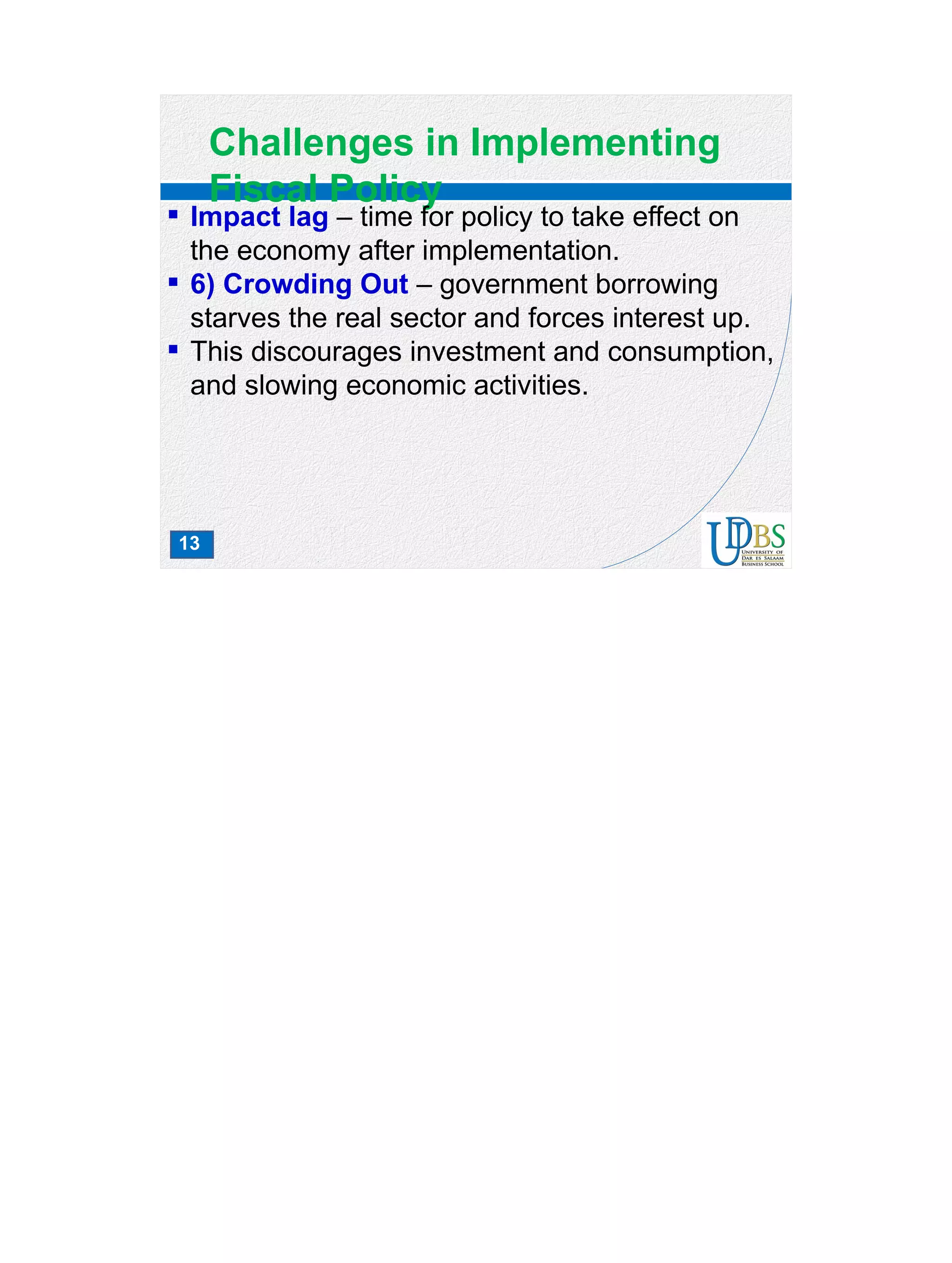 13
Challenges in Implementing
Fiscal Policy
 Impact lag – time for policy to take effect on
the economy after implementation.
 6) Crowding Out – government borrowing
starves the real sector and forces interest up.
 This discourages investment and consumption,
and slowing economic activities.
 