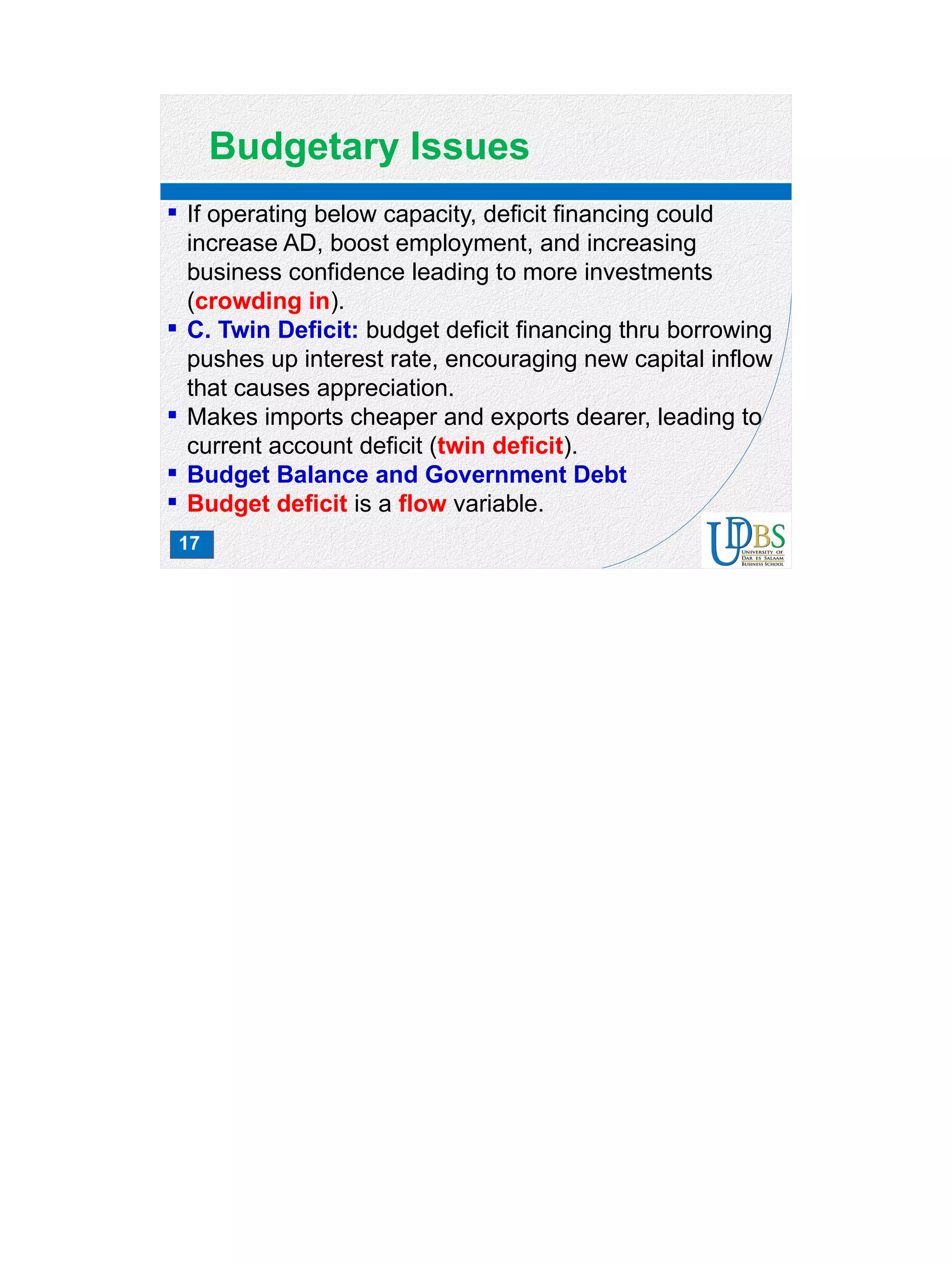 17
Budgetary Issues
 If operating below capacity, deficit financing could
increase AD, boost employment, and increasing
business confidence leading to more investments
(crowding in).
 C. Twin Deficit: budget deficit financing thru borrowing
pushes up interest rate, encouraging new capital inflow
that causes appreciation.
 Makes imports cheaper and exports dearer, leading to
current account deficit (twin deficit).
 Budget Balance and Government Debt
 Budget deficit is a flow variable.
 