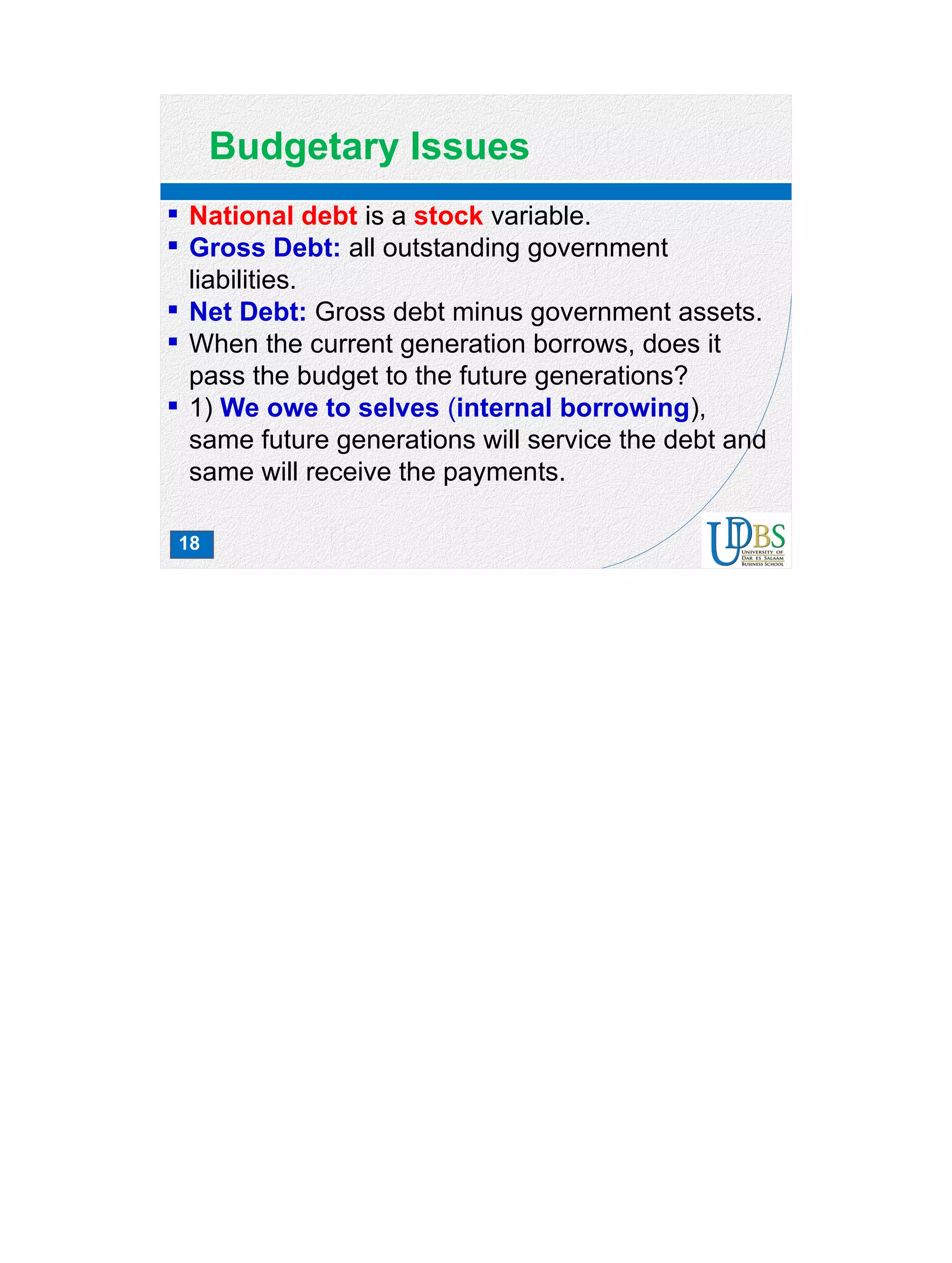 18
Budgetary Issues
 National debt is a stock variable.
 Gross Debt: all outstanding government
liabilities.
 Net Debt: Gross debt minus government assets.
 When the current generation borrows, does it
pass the budget to the future generations?
 1) We owe to selves (internal borrowing),
same future generations will service the debt and
same will receive the payments.
 