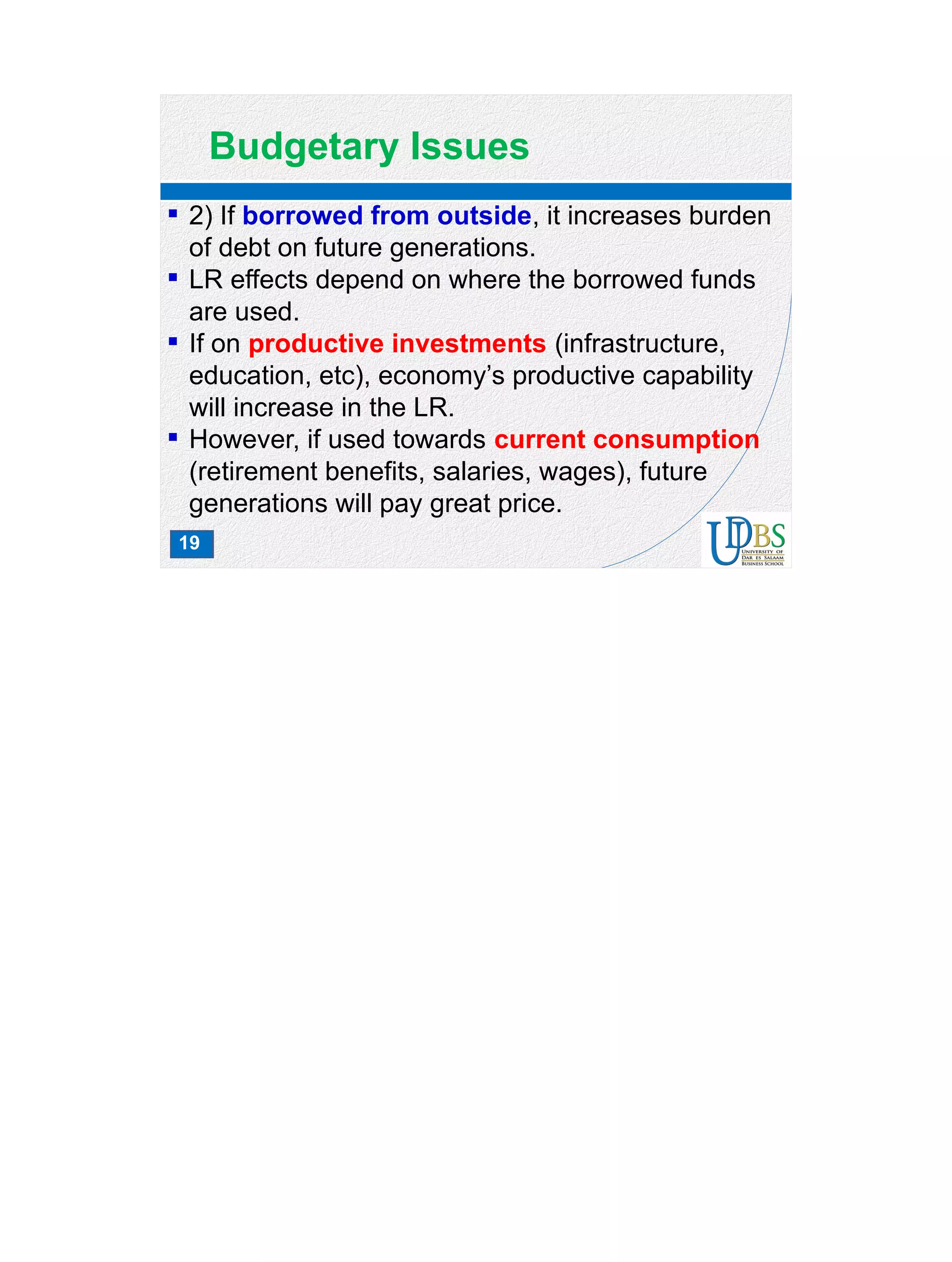 19
Budgetary Issues
 2) If borrowed from outside, it increases burden
of debt on future generations.
 LR effects depend on where the borrowed funds
are used.
 If on productive investments (infrastructure,
education, etc), economy’s productive capability
will increase in the LR.
 However, if used towards current consumption
(retirement benefits, salaries, wages), future
generations will pay great price.
 