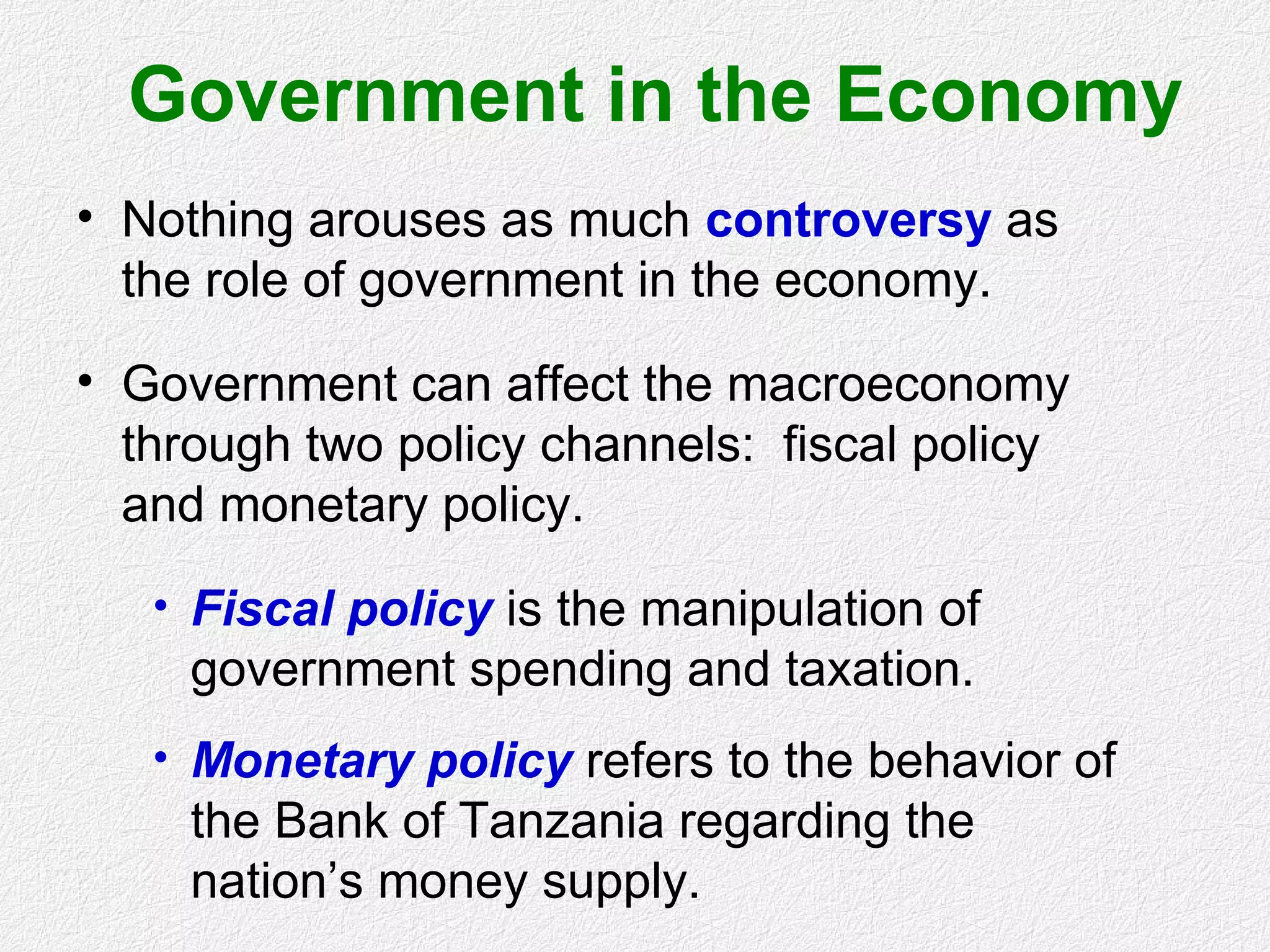 Government in the Economy
• Nothing arouses as much controversy as
the role of government in the economy.
• Government can affect the macroeconomy
through two policy channels: fiscal policy
and monetary policy.
• Fiscal policy is the manipulation of
government spending and taxation.
• Monetary policy refers to the behavior of
the Bank of Tanzania regarding the
nation’s money supply.
 