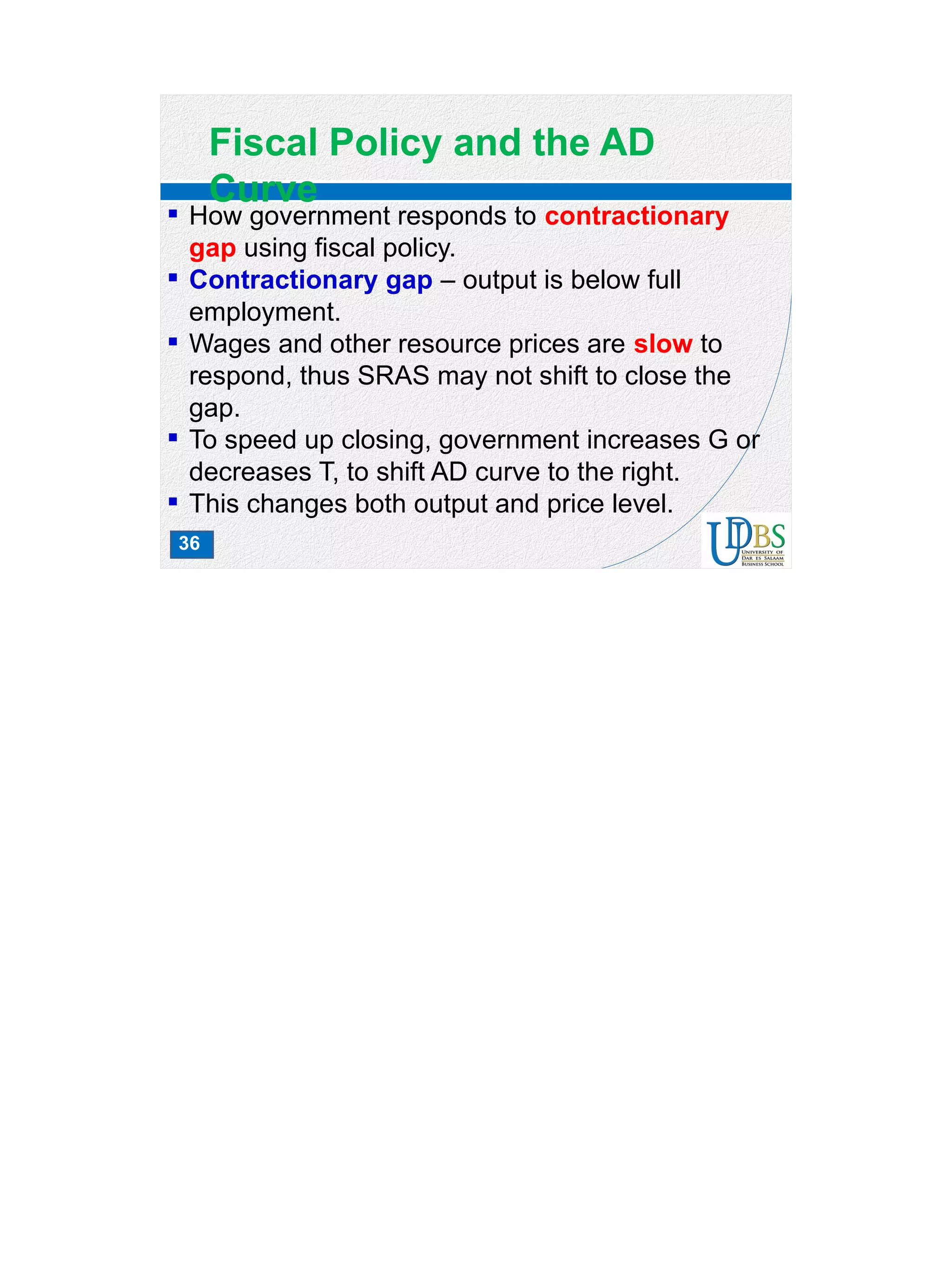 36
Fiscal Policy and the AD
Curve
 How government responds to contractionary
gap using fiscal policy.
 Contractionary gap – output is below full
employment.
 Wages and other resource prices are slow to
respond, thus SRAS may not shift to close the
gap.
 To speed up closing, government increases G or
decreases T, to shift AD curve to the right.
 This changes both output and price level.
 