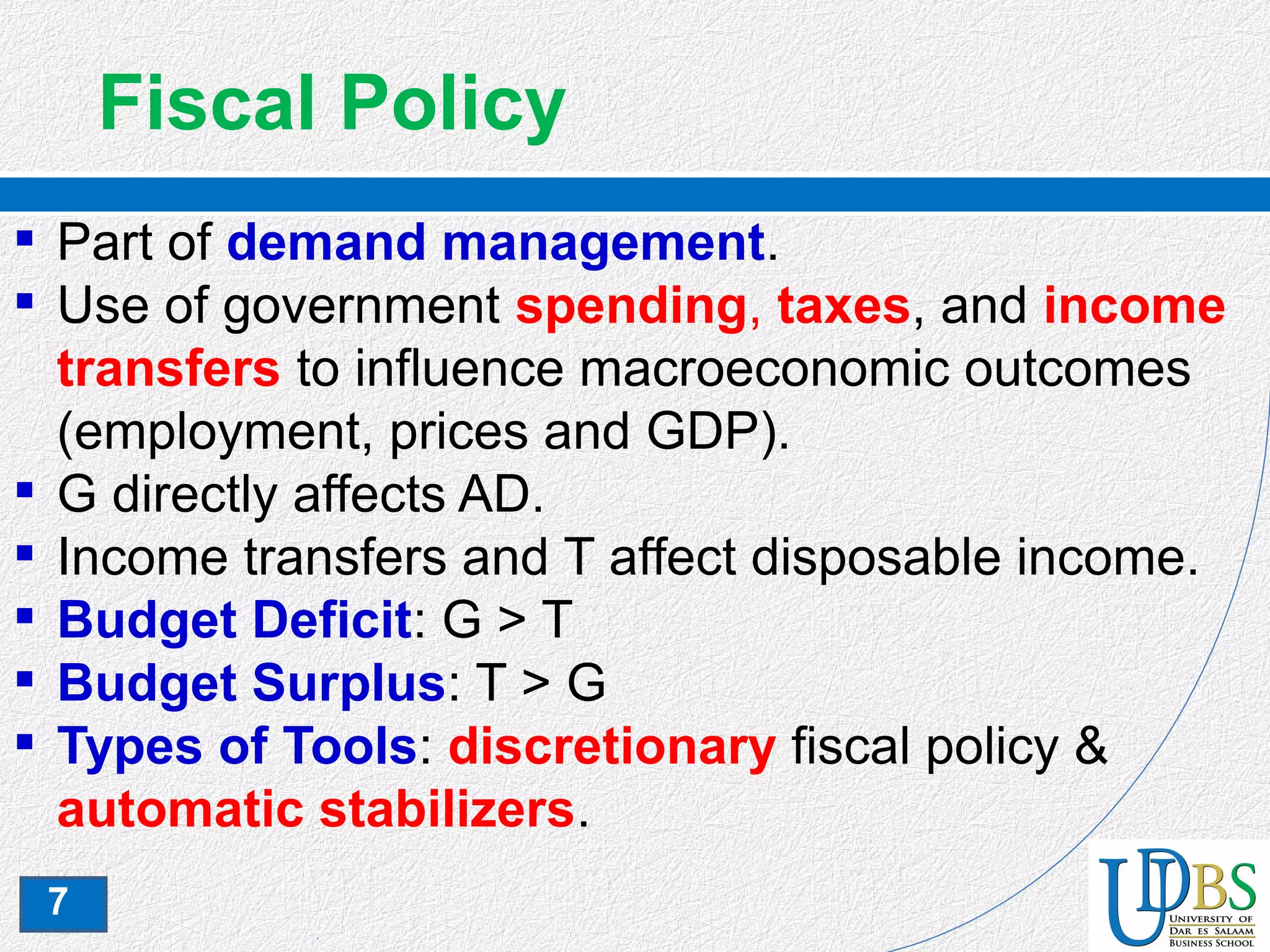 7
Fiscal Policy
 Part of demand management.
 Use of government spending, taxes, and income
transfers to influence macroeconomic outcomes
(employment, prices and GDP).
 G directly affects AD.
 Income transfers and T affect disposable income.
 Budget Deficit: G > T
 Budget Surplus: T > G
 Types of Tools: discretionary fiscal policy &
automatic stabilizers.
 