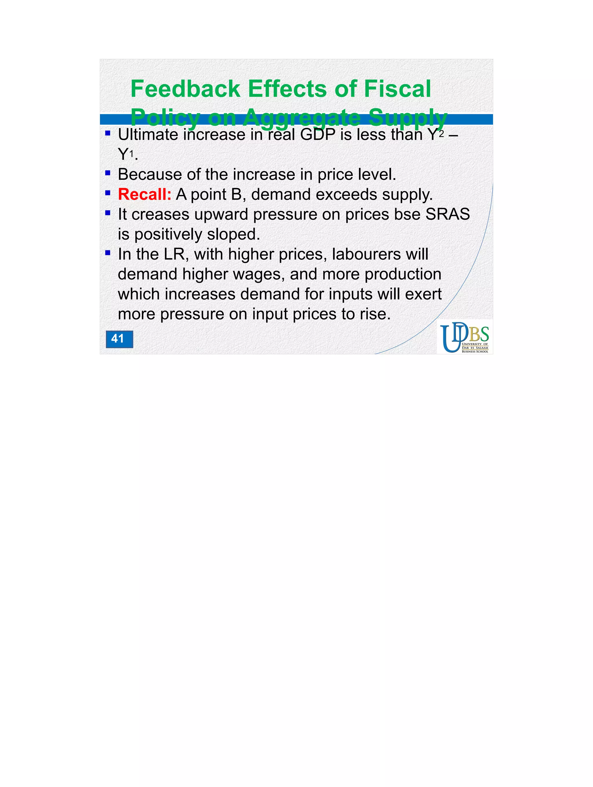 41
Feedback Effects of Fiscal
Policy on Aggregate Supply
 Ultimate increase in real GDP is less than Y2 –
Y1.
 Because of the increase in price level.
 Recall: A point B, demand exceeds supply.
 It creases upward pressure on prices bse SRAS
is positively sloped.
 In the LR, with higher prices, labourers will
demand higher wages, and more production
which increases demand for inputs will exert
more pressure on input prices to rise.
 