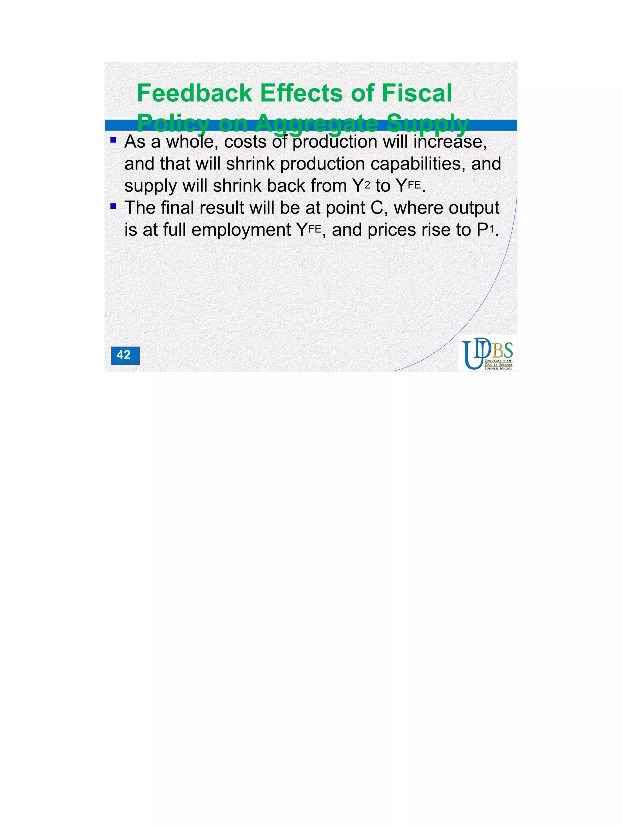 42
Feedback Effects of Fiscal
Policy on Aggregate Supply
 As a whole, costs of production will increase,
and that will shrink production capabilities, and
supply will shrink back from Y2 to YFE.
 The final result will be at point C, where output
is at full employment YFE, and prices rise to P1.
 