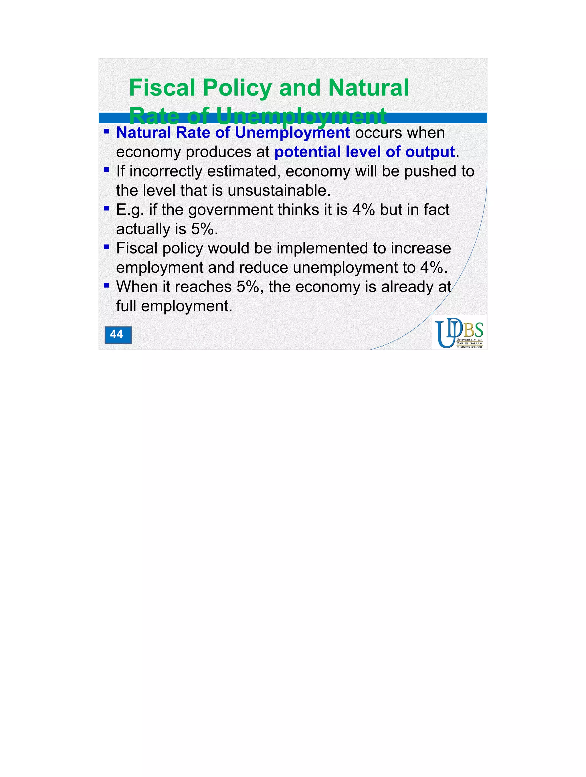 44
Fiscal Policy and Natural
Rate of Unemployment
 Natural Rate of Unemployment occurs when
economy produces at potential level of output.
 If incorrectly estimated, economy will be pushed to
the level that is unsustainable.
 E.g. if the government thinks it is 4% but in fact
actually is 5%.
 Fiscal policy would be implemented to increase
employment and reduce unemployment to 4%.
 When it reaches 5%, the economy is already at
full employment.
 