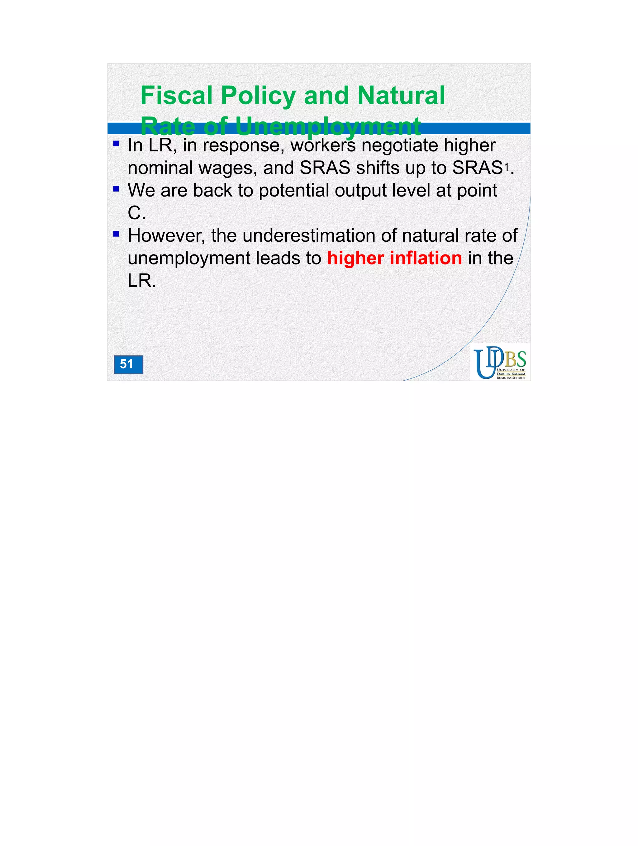 51
Fiscal Policy and Natural
Rate of Unemployment
 In LR, in response, workers negotiate higher
nominal wages, and SRAS shifts up to SRAS1.
 We are back to potential output level at point
C.
 However, the underestimation of natural rate of
unemployment leads to higher inflation in the
LR.
 