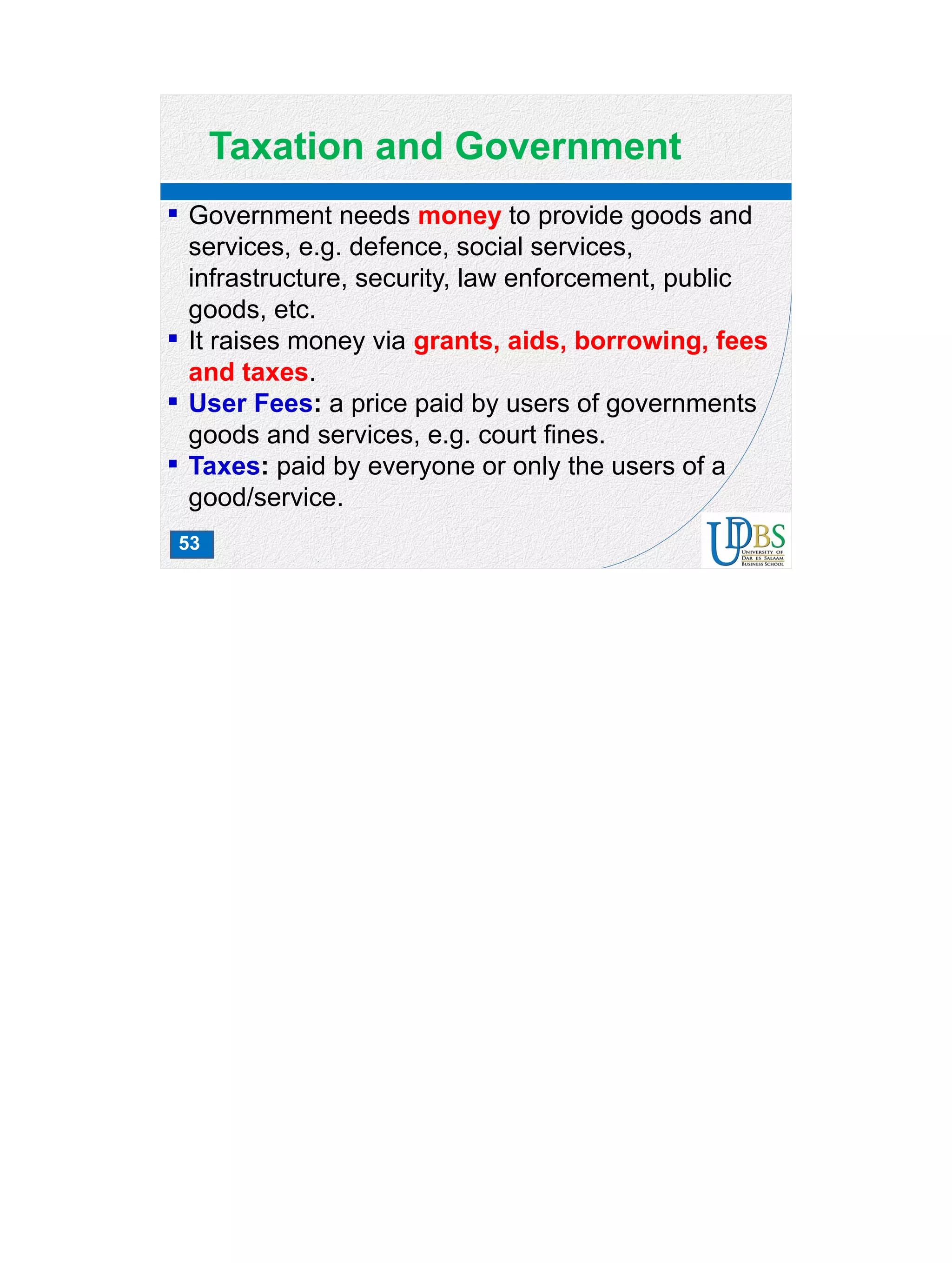 53
Taxation and Government
 Government needs money to provide goods and
services, e.g. defence, social services,
infrastructure, security, law enforcement, public
goods, etc.
 It raises money via grants, aids, borrowing, fees
and taxes.
 User Fees: a price paid by users of governments
goods and services, e.g. court fines.
 Taxes: paid by everyone or only the users of a
good/service.
 