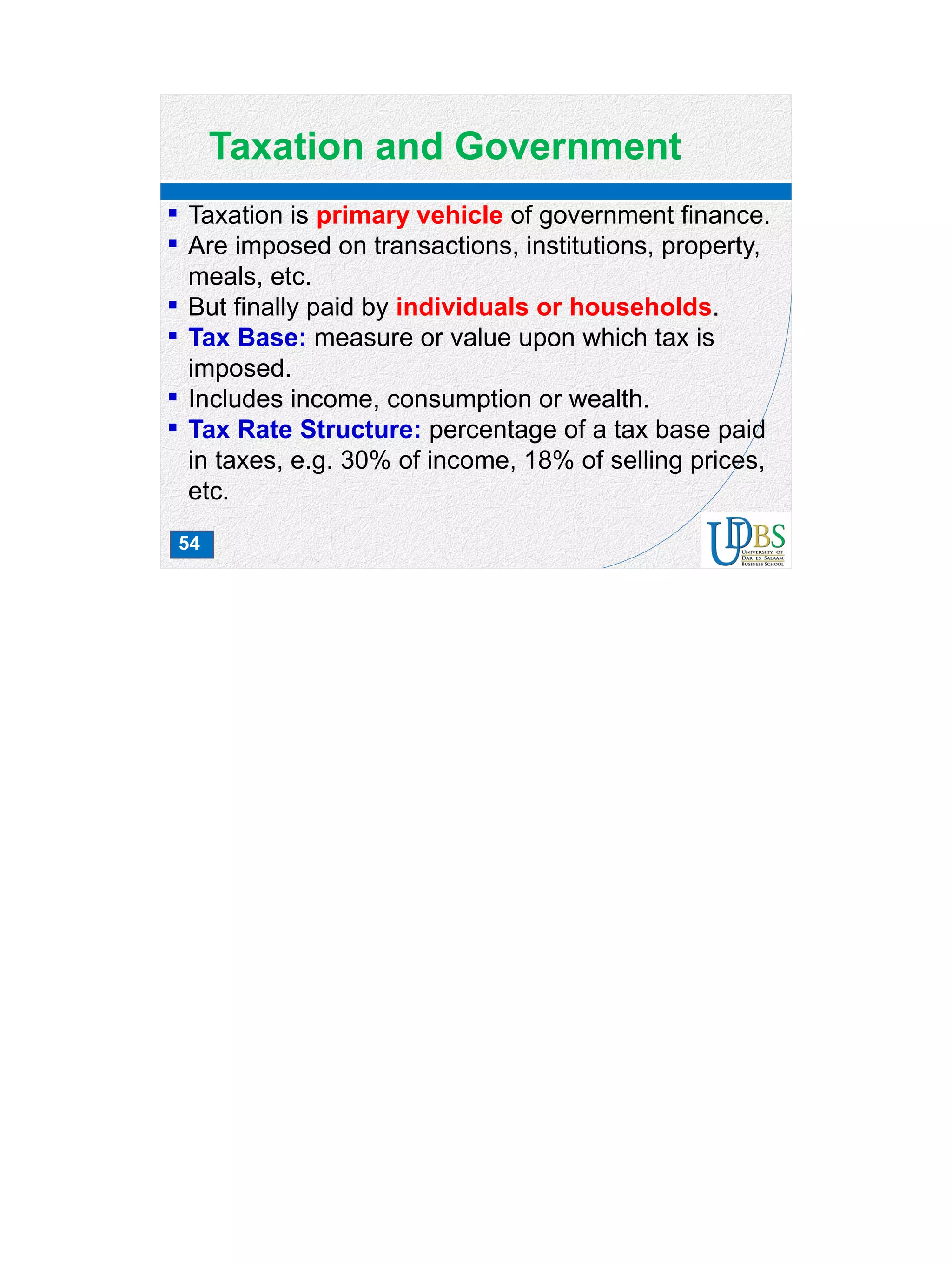 54
Taxation and Government
 Taxation is primary vehicle of government finance.
 Are imposed on transactions, institutions, property,
meals, etc.
 But finally paid by individuals or households.
 Tax Base: measure or value upon which tax is
imposed.
 Includes income, consumption or wealth.
 Tax Rate Structure: percentage of a tax base paid
in taxes, e.g. 30% of income, 18% of selling prices,
etc.
 