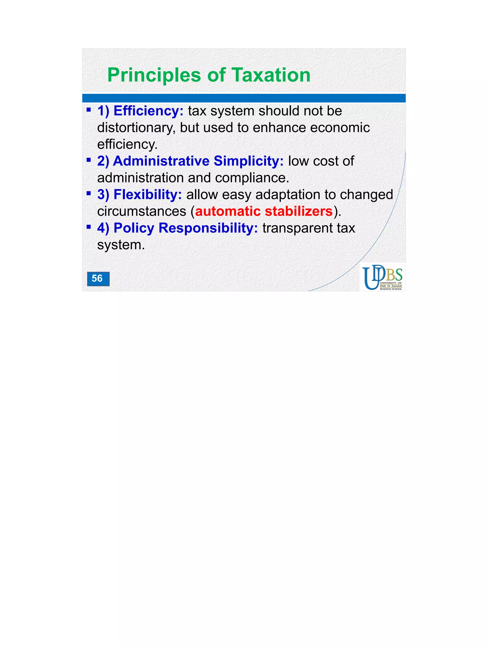 56
Principles of Taxation
 1) Efficiency: tax system should not be
distortionary, but used to enhance economic
efficiency.
 2) Administrative Simplicity: low cost of
administration and compliance.
 3) Flexibility: allow easy adaptation to changed
circumstances (automatic stabilizers).
 4) Policy Responsibility: transparent tax
system.
 