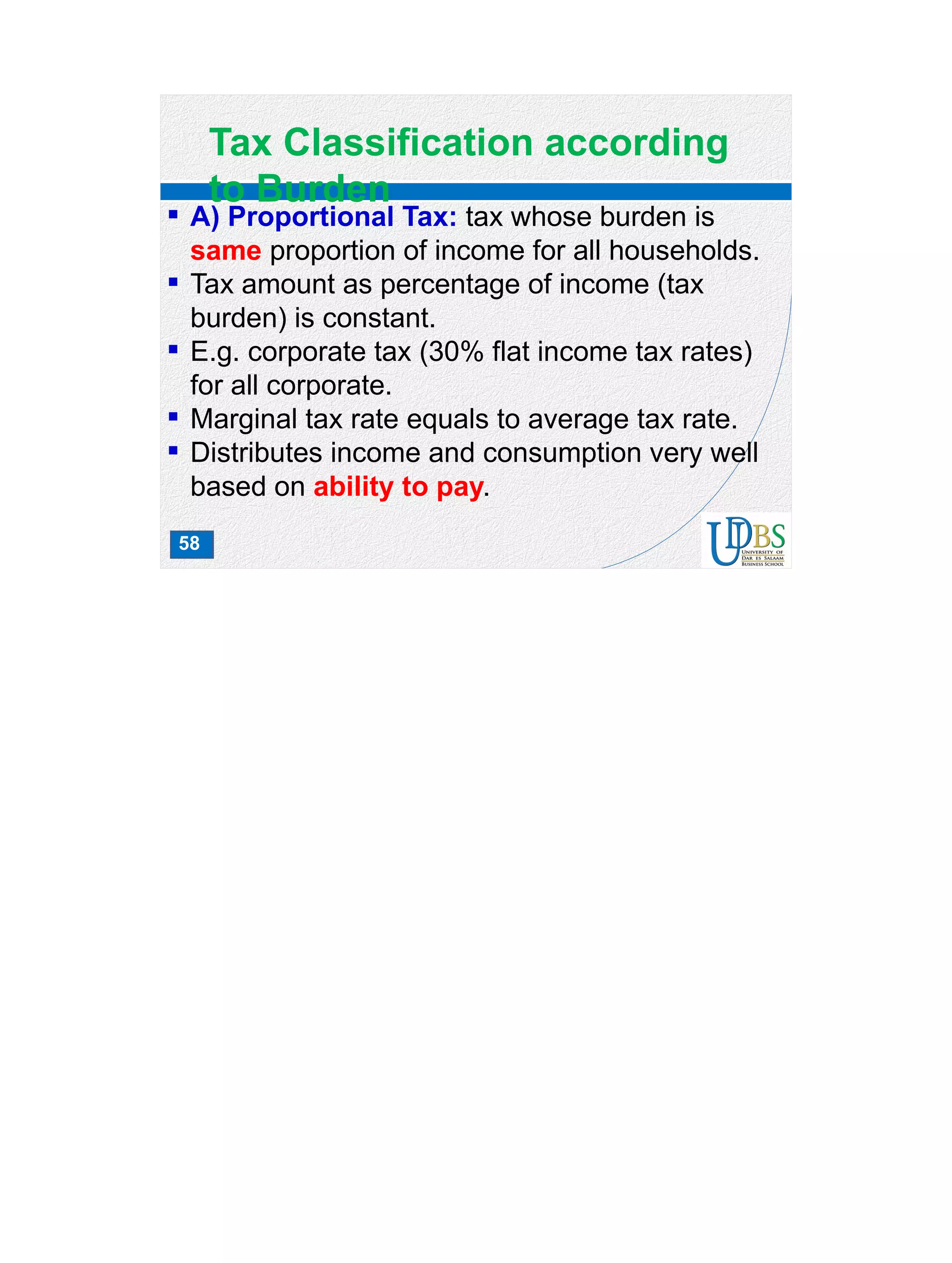 58
Tax Classification according
to Burden
 A) Proportional Tax: tax whose burden is
same proportion of income for all households.
 Tax amount as percentage of income (tax
burden) is constant.
 E.g. corporate tax (30% flat income tax rates)
for all corporate.
 Marginal tax rate equals to average tax rate.
 Distributes income and consumption very well
based on ability to pay.
 
