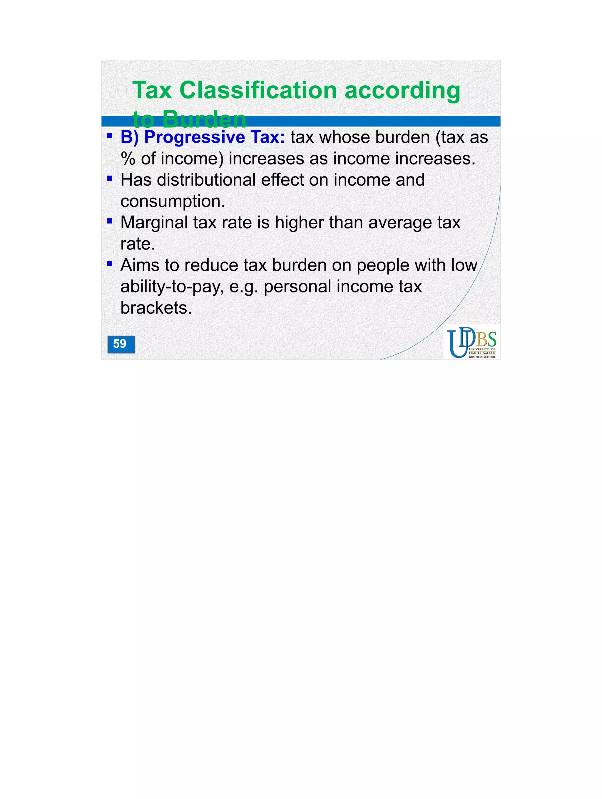 59
Tax Classification according
to Burden
 B) Progressive Tax: tax whose burden (tax as
% of income) increases as income increases.
 Has distributional effect on income and
consumption.
 Marginal tax rate is higher than average tax
rate.
 Aims to reduce tax burden on people with low
ability-to-pay, e.g. personal income tax
brackets.
 